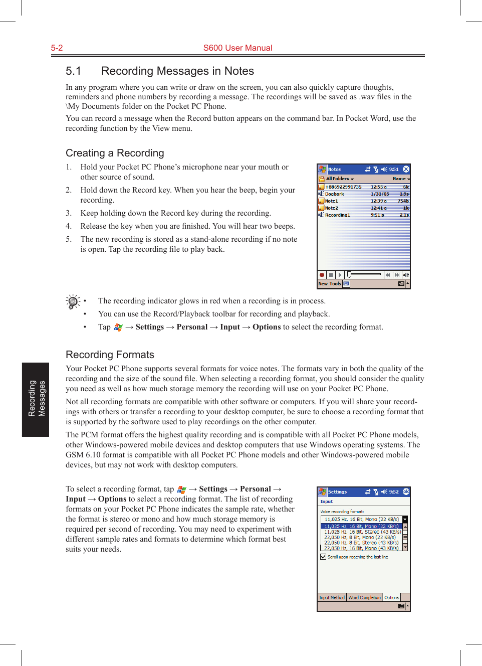 5-2  S600 User ManualRecording  Messages5.1  Recording Messages in NotesIn any program where you can write or draw on the screen, you can also quickly capture thoughts, reminders and phone numbers by recording a message. The recordings will be saved as .wav ﬁles in the \My Documents folder on the Pocket PC Phone.You can record a message when the Record button appears on the command bar. In Pocket Word, use the recording function by the View menu.Creating a Recording1.  Hold your Pocket PC Phone’s microphone near your mouth or other source of sound.2.  Hold down the Record key. When you hear the beep, begin your recording.3.  Keep holding down the Record key during the recording.4.  Release the key when you are ﬁnished. You will hear two beeps.5.  The new recording is stored as a stand-alone recording if no note is open. Tap the recording ﬁle to play back.•  The recording indicator glows in red when a recording is in process.•  You can use the Record/Playback toolbar for recording and playback.•  Tap   → Settings → Personal → Input → Options to select the recording format.Recording FormatsYour Pocket PC Phone supports several formats for voice notes. The formats vary in both the quality of the recording and the size of the sound ﬁle. When selecting a recording format, you should consider the quality you need as well as how much storage memory the recording will use on your Pocket PC Phone.Not all recording formats are compatible with other software or computers. If you will share your record-ings with others or transfer a recording to your desktop computer, be sure to choose a recording format that is supported by the software used to play recordings on the other computer. The PCM format offers the highest quality recording and is compatible with all Pocket PC Phone models, other Windows-powered mobile devices and desktop computers that use Windows operating systems. The GSM 6.10 format is compatible with all Pocket PC Phone models and other Windows-powered mobile devices, but may not work with desktop computers.To select a recording format, tap   → Settings → Personal → Input → Options to select a recording format. The list of recording formats on your Pocket PC Phone indicates the sample rate, whether the format is stereo or mono and how much storage memory is required per second of recording. You may need to experiment with different sample rates and formats to determine which format best suits your needs.