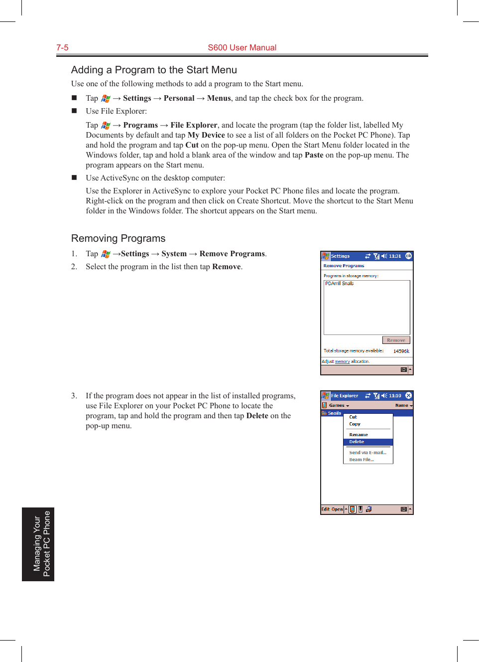 7-5  S600 User Manual Managing Your Pocket PC PhoneAdding a Program to the Start MenuUse one of the following methods to add a program to the Start menu.  Tap   → Settings → Personal → Menus, and tap the check box for the program.  Use File Explorer:  Tap   → Programs → File Explorer, and locate the program (tap the folder list, labelled My Documents by default and tap My Device to see a list of all folders on the Pocket PC Phone). Tap and hold the program and tap Cut on the pop-up menu. Open the Start Menu folder located in the Windows folder, tap and hold a blank area of the window and tap Paste on the pop-up menu. The program appears on the Start menu.  Use ActiveSync on the desktop computer:  Use the Explorer in ActiveSync to explore your Pocket PC Phone ﬁles and locate the program. Right-click on the program and then click on Create Shortcut. Move the shortcut to the Start Menu folder in the Windows folder. The shortcut appears on the Start menu.Removing Programs1.  Tap   →Settings → System → Remove Programs.2.  Select the program in the list then tap Remove.3.  If the program does not appear in the list of installed programs, use File Explorer on your Pocket PC Phone to locate the program, tap and hold the program and then tap Delete on the pop-up menu.