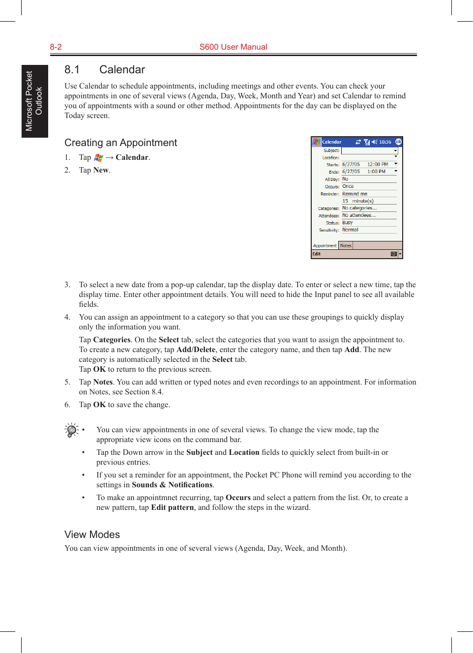 8-2  S600 User ManualMicrosoft Pocket Outlook8.1  CalendarUse Calendar to schedule appointments, including meetings and other events. You can check your appointments in one of several views (Agenda, Day, Week, Month and Year) and set Calendar to remind you of appointments with a sound or other method. Appointments for the day can be displayed on the Today screen.Creating an Appointment1.  Tap   → Calendar.2.  Tap New.3.  To select a new date from a pop-up calendar, tap the display date. To enter or select a new time, tap the display time. Enter other appointment details. You will need to hide the Input panel to see all available ﬁelds.4.  You can assign an appointment to a category so that you can use these groupings to quickly display only the information you want.  Tap Categories. On the Select tab, select the categories that you want to assign the appointment to.  To create a new category, tap Add/Delete, enter the category name, and then tap Add. The new category is automatically selected in the Select tab. Tap OK to return to the previous screen.5.  Tap Notes. You can add written or typed notes and even recordings to an appointment. For information on Notes, see Section 8.4.6.  Tap OK to save the change.•  You can view appointments in one of several views. To change the view mode, tap the appropriate view icons on the command bar.•  Tap the Down arrow in the Subject and Location ﬁelds to quickly select from built-in or previous entries.•  If you set a reminder for an appointment, the Pocket PC Phone will remind you according to the settings in Sounds &amp; Notiﬁcations.•  To make an appointmnet recurring, tap Occurs and select a pattern from the list. Or, to create a new pattern, tap Edit pattern, and follow the steps in the wizard.View ModesYou can view appointments in one of several views (Agenda, Day, Week, and Month). 