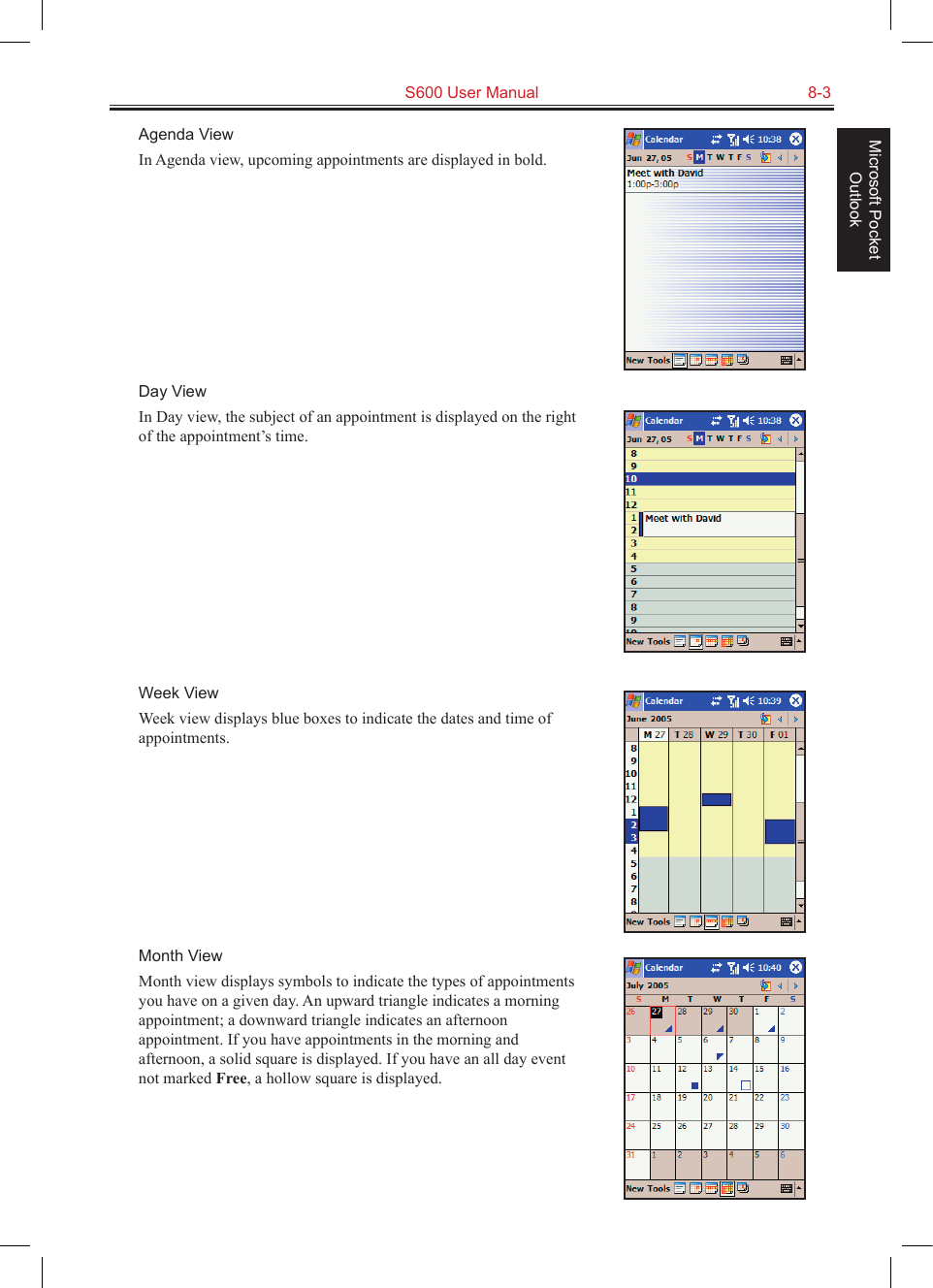   S600 User Manual  8-3Microsoft Pocket OutlookAgenda ViewIn Agenda view, upcoming appointments are displayed in bold. Day ViewIn Day view, the subject of an appointment is displayed on the right of the appointment’s time.Week ViewWeek view displays blue boxes to indicate the dates and time of appointments.Month ViewMonth view displays symbols to indicate the types of appointments you have on a given day. An upward triangle indicates a morning appointment; a downward triangle indicates an afternoon appointment. If you have appointments in the morning and afternoon, a solid square is displayed. If you have an all day event not marked Free, a hollow square is displayed.