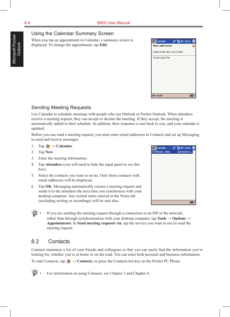 8-4  S600 User ManualMicrosoft Pocket OutlookUsing the Calendar Summary ScreenWhen you tap an appointment in Calendar, a summary screen is displayed. To change the appointment, tap Edit.Sending Meeting RequestsUse Calendar to schedule meetings with people who use Outlook or Pocket Outlook. When attendees receive a meeting request, they can accept or decline the meeting. If they accept, the meeting is automatically added to their schedule. In addition, their response is sent back to you, and your calendar is updated. Before you can send a meeting request, you must enter email addresses in Contacts and set up Messaging to send and receive messages.1.  Tap   → Calendar.2.  Tap New.3.  Enter the meeting information.4.  Tap Attendees (you will need to hide the input panel to see this box).5.  Select the contacts you want to invite. Only those contacts with email addresses will be displayed.6.  Tap OK. Messaging automatically creates a meeting request and sends it to the attendees the next time you synchronize with your desktop computer. Any textual notes entered in the Notes tab (excluding writing or recordings) will be sent also.•  If you are sending the meeting request through a connection to an ISP or the network, rather than through synchronization with your desktop computer, tap Tools → Options → Appointments. In Send meeting requests via, tap the service you want to use to send the meeting request.8.2  ContactsContacts maintains a list of your friends and colleagues so that you can easily ﬁnd the information you’re looking for, whether you’re at home or on the road. You can enter both personal and business information.To start Contacts, tap   → Contacts, or press the Contacts hot key on the Pocket PC Phone.•  For information on using Contacts, see Chapter 3 and Chapter 4.