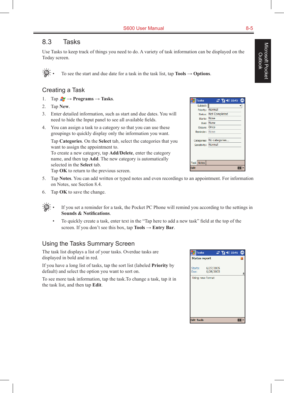   S600 User Manual  8-5Microsoft Pocket Outlook8.3  TasksUse Tasks to keep track of things you need to do. A variety of task information can be displayed on the Today screen.•  To see the start and due date for a task in the task list, tap Tools → Options.Creating a Task1.  Tap   → Programs → Tasks.2.  Tap New.3.  Enter detailed information, such as start and due dates. You will need to hide the Input panel to see all available ﬁelds.4.  You can assign a task to a category so that you can use these groupings to quickly display only the information you want.  Tap Categories. On the Select tab, select the categories that you want to assign the appointment to.  To create a new category, tap Add/Delete, enter the category name, and then tap Add. The new category is automatically selected in the Select tab. Tap OK to return to the previous screen.5.  Tap Notes. You can add written or typed notes and even recordings to an appointment. For information on Notes, see Section 8.4.6.  Tap OK to save the change.•  If you set a reminder for a task, the Pocket PC Phone will remind you according to the settings in Sounds &amp; Notiﬁcations.•  To quickly create a task, enter text in the “Tap here to add a new task” ﬁeld at the top of the screen. If you don’t see this box, tap Tools → Entry Bar.Using the Tasks Summary ScreenThe task list displays a list of your tasks. Overdue tasks are displayed in bold and in red.If you have a long list of tasks, tap the sort list (labeled Priority by default) and select the option you want to sort on. To see more task information, tap the task.To change a task, tap it in the task list, and then tap Edit.