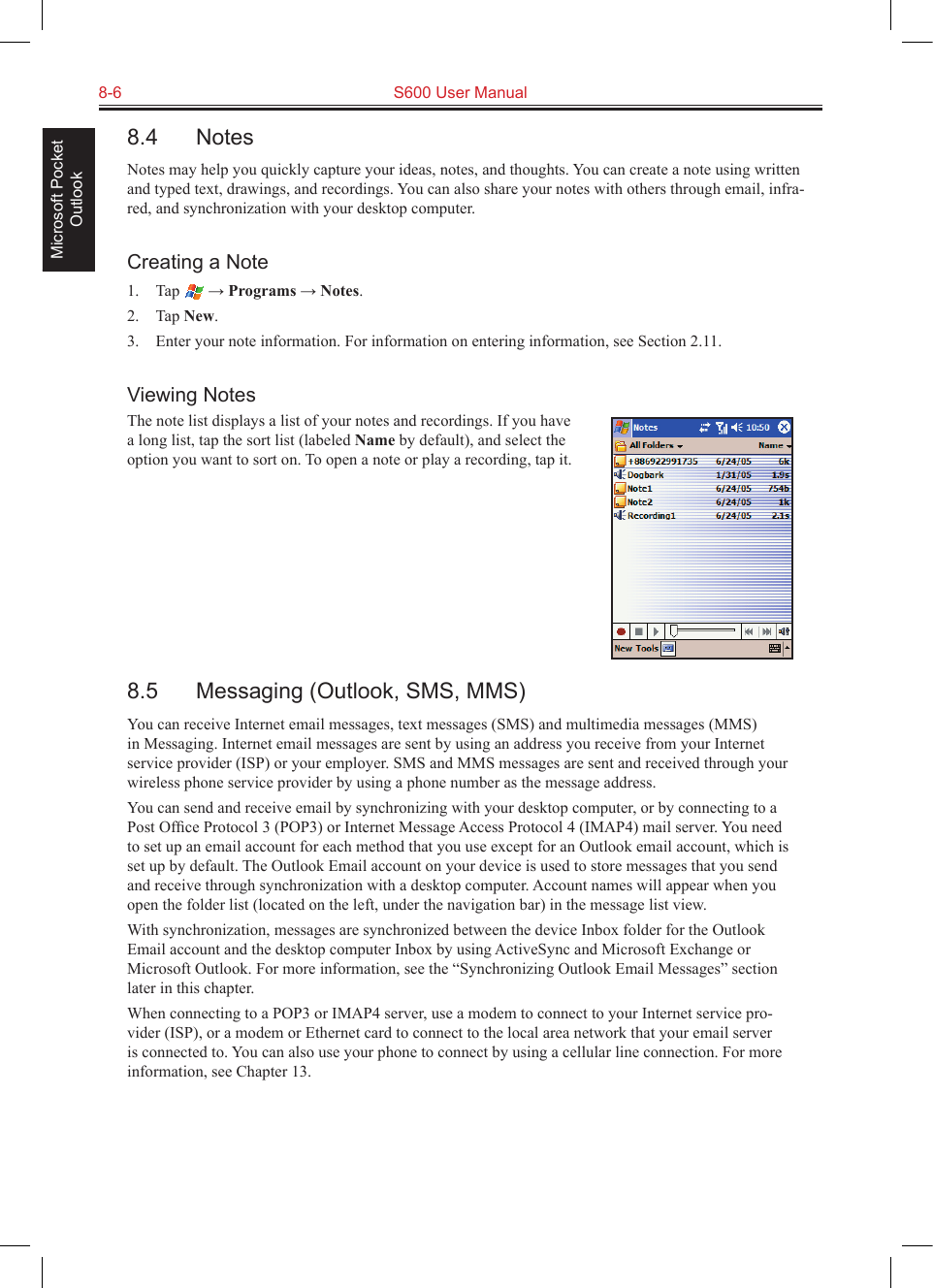 8-6  S600 User ManualMicrosoft Pocket Outlook8.4  NotesNotes may help you quickly capture your ideas, notes, and thoughts. You can create a note using written and typed text, drawings, and recordings. You can also share your notes with others through email, infra-red, and synchronization with your desktop computer.Creating a Note1.  Tap   → Programs → Notes.2.  Tap New.3.  Enter your note information. For information on entering information, see Section 2.11.Viewing NotesThe note list displays a list of your notes and recordings. If you have a long list, tap the sort list (labeled Name by default), and select the option you want to sort on. To open a note or play a recording, tap it.8.5  Messaging (Outlook, SMS, MMS)You can receive Internet email messages, text messages (SMS) and multimedia messages (MMS) in Messaging. Internet email messages are sent by using an address you receive from your Internet service provider (ISP) or your employer. SMS and MMS messages are sent and received through your wireless phone service provider by using a phone number as the message address.You can send and receive email by synchronizing with your desktop computer, or by connecting to a Post Ofﬁce Protocol 3 (POP3) or Internet Message Access Protocol 4 (IMAP4) mail server. You need to set up an email account for each method that you use except for an Outlook email account, which is set up by default. The Outlook Email account on your device is used to store messages that you send and receive through synchronization with a desktop computer. Account names will appear when you open the folder list (located on the left, under the navigation bar) in the message list view.With synchronization, messages are synchronized between the device Inbox folder for the Outlook Email account and the desktop computer Inbox by using ActiveSync and Microsoft Exchange or Microsoft Outlook. For more information, see the “Synchronizing Outlook Email Messages” section later in this chapter.When connecting to a POP3 or IMAP4 server, use a modem to connect to your Internet service pro-vider (ISP), or a modem or Ethernet card to connect to the local area network that your email server is connected to. You can also use your phone to connect by using a cellular line connection. For more information, see Chapter 13.