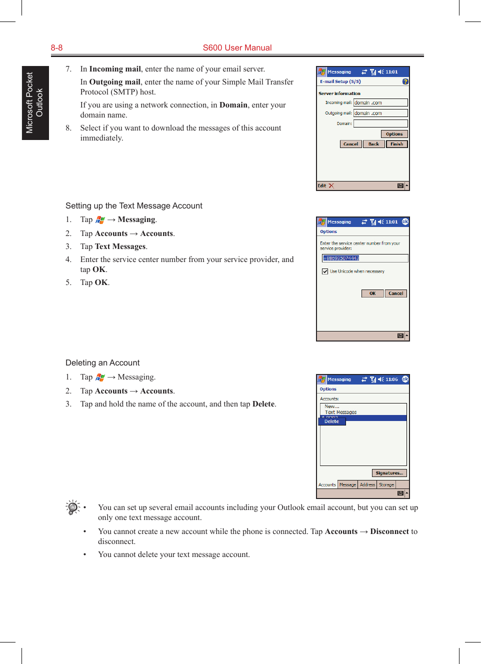 8-8  S600 User ManualMicrosoft Pocket Outlook7.  In Incoming mail, enter the name of your email server.  In Outgoing mail, enter the name of your Simple Mail Transfer Protocol (SMTP) host.  If you are using a network connection, in Domain, enter your domain name.8.  Select if you want to download the messages of this account immediately.Setting up the Text Message Account1.  Tap   → Messaging.2.  Tap Accounts → Accounts.3.  Tap Text Messages.4.  Enter the service center number from your service provider, and tap OK.5.  Tap OK.Deleting an Account1.  Tap   → Messaging.2.  Tap Accounts → Accounts.3.  Tap and hold the name of the account, and then tap Delete.•  You can set up several email accounts including your Outlook email account, but you can set up only one text message account.•  You cannot create a new account while the phone is connected. Tap Accounts → Disconnect to disconnect.•  You cannot delete your text message account.