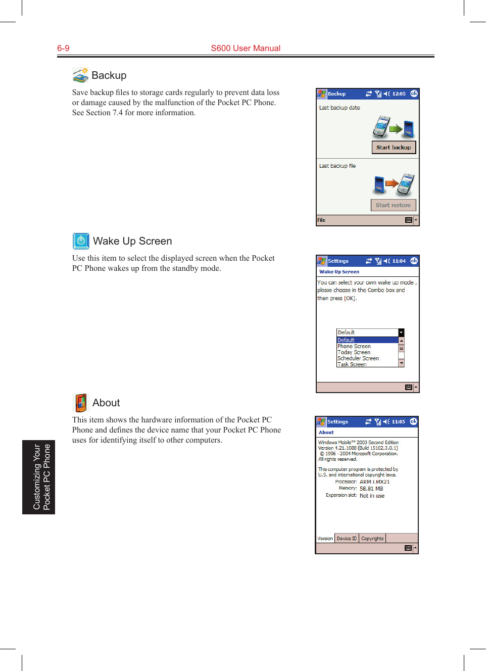 6-9  S600 User Manual Customizing Your Pocket PC Phone BackupSave backup ﬁles to storage cards regularly to prevent data loss or damage caused by the malfunction of the Pocket PC Phone. See Section 7.4 for more information. Wake Up ScreenUse this item to select the displayed screen when the Pocket PC Phone wakes up from the standby mode. AboutThis item shows the hardware information of the Pocket PC Phone and deﬁnes the device name that your Pocket PC Phone uses for identifying itself to other computers.