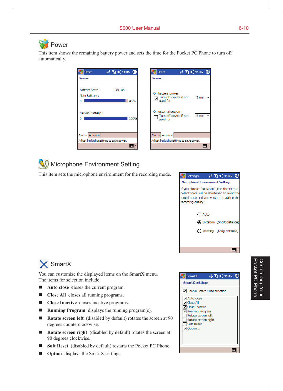   S600 User Manual  6-10Customizing Your Pocket PC Phone PowerThis item shows the remaining battery power and sets the time for the Pocket PC Phone to turn off automatically.           Microphone Environment SettingThis item sets the microphone environment for the recording mode. SmartXYou can customize the displayed items on the SmartX menu.  The items for selection include: Auto close  closes the current program. Close All  closes all running programs. Close Inactive  closes inactive programs. Running Program  displays the running program(s). Rotate screen left  (disabled by default) rotates the screen at 90 degrees counterclockwise. Rotate screen right  (disabled by default) rotates the screen at 90 degrees clockwise. Soft Reset  (disabled by default) restarts the Pocket PC Phone. Option  displays the SmartX settings.