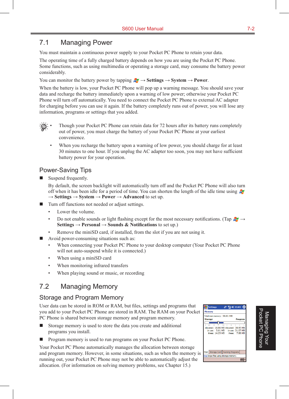   S600 User Manual  7-2Managing Your Pocket PC Phone7.1  Managing PowerYou must maintain a continuous power supply to your Pocket PC Phone to retain your data.The operating time of a fully charged battery depends on how you are using the Pocket PC Phone. Some functions, such as using multimedia or operating a storage card, may consume the battery power considerably.You can monitor the battery power by tapping   → Settings → System → Power. When the battery is low, your Pocket PC Phone will pop up a warning message. You should save your data and recharge the battery immediately upon a warning of low power; otherwise your Pocket PC Phone will turn off automatically. You need to connect the Pocket PC Phone to external AC adapter for charging before you can use it again. If the battery completely runs out of power, you will lose any information, programs or settings that you added.•  Though your Pocket PC Phone can retain data for 72 hours after its battery runs completely out of power, you must charge the battery of your Pocket PC Phone at your earliest convenience.•  When you recharge the battery upon a warning of low power, you should charge for at least 30 minutes to one hour. If you unplug the AC adapter too soon, you may not have sufﬁcient battery power for your operation.Power-Saving Tips  Suspend frequently.  By default, the screen backlight will automatically turn off and the Pocket PC Phone will also turn off when it has been idle for a period of time. You can shorten the length of the idle time using   → Settings → System → Power → Advanced to set up.  Turn off functions not needed or adjust settings.•  Lower the volume.•  Do not enable sounds or light ﬂashing except for the most necessary notiﬁcations. (Tap   → Settings → Personal → Sounds &amp; Notiﬁcations to set up.)•  Remove the miniSD card, if installed, from the slot if you are not using it.  Avoid power-consuming situations such as:•  When connecting your Pocket PC Phone to your desktop computer (Your Pocket PC Phone will not auto-suspend while it is connected.)•  When using a miniSD card•  When monitoring infrared transfers•  When playing sound or music, or recording7.2  Managing MemoryStorage and Program MemoryUser data can be stored in ROM or RAM, but ﬁles, settings and programs that you add to your Pocket PC Phone are stored in RAM. The RAM on your Pocket PC Phone is shared between storage memory and program memory.  Storage memory is used to store the data you create and additional  programs you install.  Program memory is used to run programs on your Pocket PC Phone.Your Pocket PC Phone automatically manages the allocation between storage and program memory. However, in some situations, such as when the memory is running out, your Pocket PC Phone may not be able to automatically adjust the allocation. (For information on solving memory problems, see Chapter 15.)