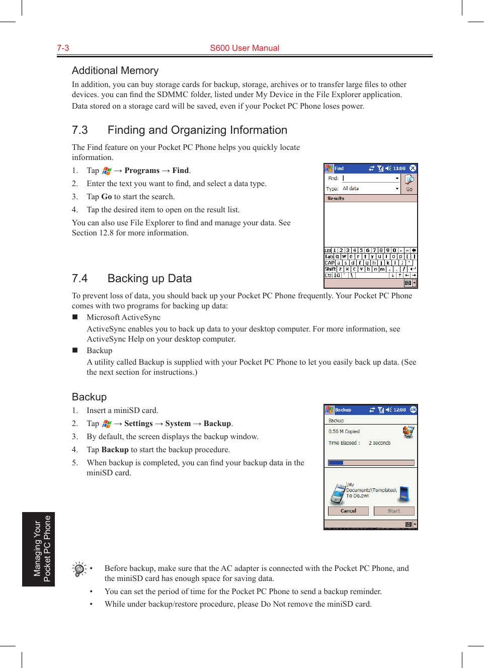 7-3  S600 User Manual Managing Your Pocket PC PhoneAdditional MemoryIn addition, you can buy storage cards for backup, storage, archives or to transfer large ﬁles to other devices. you can ﬁnd the SDMMC folder, listed under My Device in the File Explorer application.Data stored on a storage card will be saved, even if your Pocket PC Phone loses power.7.3  Finding and Organizing InformationThe Find feature on your Pocket PC Phone helps you quickly locate information.1.  Tap   → Programs → Find.2.  Enter the text you want to ﬁnd, and select a data type.3.  Tap Go to start the search.4.  Tap the desired item to open on the result list.You can also use File Explorer to ﬁnd and manage your data. See Section 12.8 for more information.7.4  Backing up DataTo prevent loss of data, you should back up your Pocket PC Phone frequently. Your Pocket PC Phone comes with two programs for backing up data:  Microsoft ActiveSync  ActiveSync enables you to back up data to your desktop computer. For more information, see ActiveSync Help on your desktop computer.  Backup  A utility called Backup is supplied with your Pocket PC Phone to let you easily back up data. (See the next section for instructions.)Backup1.  Insert a miniSD card.2.  Tap   → Settings → System → Backup.3.  By default, the screen displays the backup window.4.  Tap Backup to start the backup procedure.5.  When backup is completed, you can ﬁnd your backup data in the miniSD card.•  Before backup, make sure that the AC adapter is connected with the Pocket PC Phone, and the miniSD card has enough space for saving data.•  You can set the period of time for the Pocket PC Phone to send a backup reminder.•  While under backup/restore procedure, please Do Not remove the miniSD card.