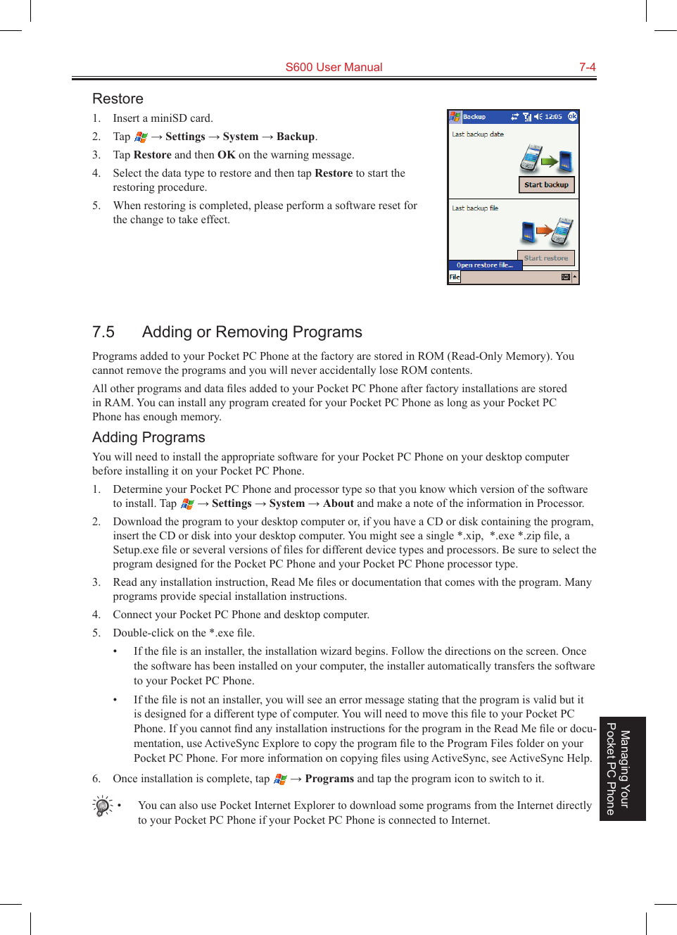   S600 User Manual  7-4Managing Your Pocket PC PhoneRestore1.  Insert a miniSD card.2.  Tap   → Settings → System → Backup.3.  Tap Restore and then OK on the warning message.4.  Select the data type to restore and then tap Restore to start the restoring procedure.5.  When restoring is completed, please perform a software reset for the change to take effect.7.5  Adding or Removing ProgramsPrograms added to your Pocket PC Phone at the factory are stored in ROM (Read-Only Memory). You cannot remove the programs and you will never accidentally lose ROM contents. All other programs and data ﬁles added to your Pocket PC Phone after factory installations are stored in RAM. You can install any program created for your Pocket PC Phone as long as your Pocket PC Phone has enough memory. Adding ProgramsYou will need to install the appropriate software for your Pocket PC Phone on your desktop computer before installing it on your Pocket PC Phone.1.  Determine your Pocket PC Phone and processor type so that you know which version of the software to install. Tap   → Settings → System → About and make a note of the information in Processor.2.  Download the program to your desktop computer or, if you have a CD or disk containing the program, insert the CD or disk into your desktop computer. You might see a single *.xip,  *.exe *.zip ﬁle, a Setup.exe ﬁle or several versions of ﬁles for different device types and processors. Be sure to select the program designed for the Pocket PC Phone and your Pocket PC Phone processor type.3.  Read any installation instruction, Read Me ﬁles or documentation that comes with the program. Many programs provide special installation instructions.4.  Connect your Pocket PC Phone and desktop computer.5.  Double-click on the *.exe ﬁle.•  If the ﬁle is an installer, the installation wizard begins. Follow the directions on the screen. Once the software has been installed on your computer, the installer automatically transfers the software to your Pocket PC Phone.•  If the ﬁle is not an installer, you will see an error message stating that the program is valid but it is designed for a different type of computer. You will need to move this ﬁle to your Pocket PC Phone. If you cannot ﬁnd any installation instructions for the program in the Read Me ﬁle or docu-mentation, use ActiveSync Explore to copy the program ﬁle to the Program Files folder on your Pocket PC Phone. For more information on copying ﬁles using ActiveSync, see ActiveSync Help.6.  Once installation is complete, tap   → Programs and tap the program icon to switch to it.•  You can also use Pocket Internet Explorer to download some programs from the Internet directly to your Pocket PC Phone if your Pocket PC Phone is connected to Internet.