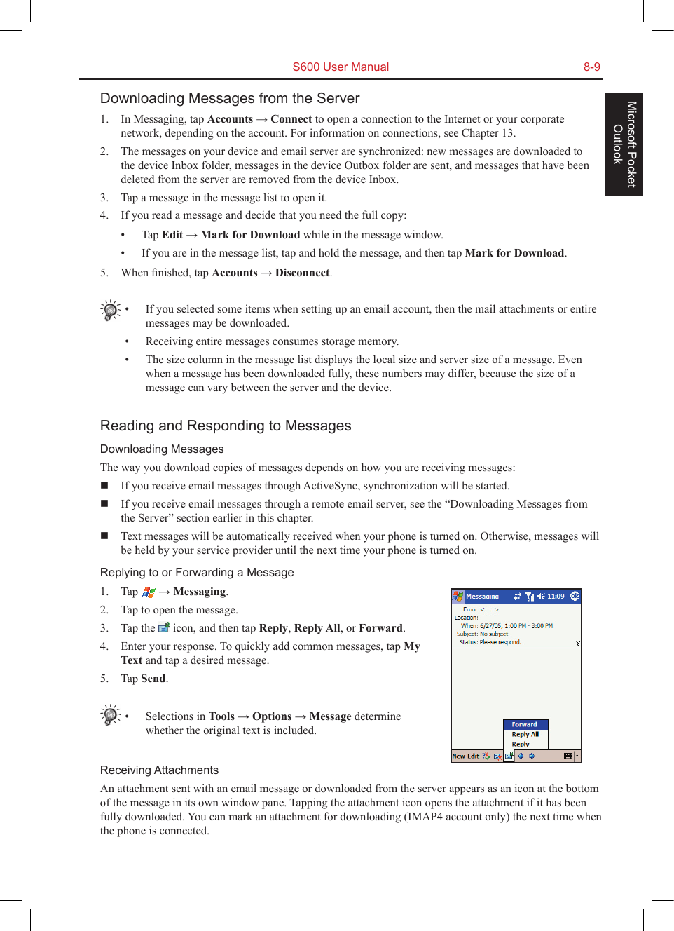   S600 User Manual  8-9Microsoft Pocket OutlookDownloading Messages from the Server1.  In Messaging, tap Accounts → Connect to open a connection to the Internet or your corporate network, depending on the account. For information on connections, see Chapter 13.2.  The messages on your device and email server are synchronized: new messages are downloaded to the device Inbox folder, messages in the device Outbox folder are sent, and messages that have been deleted from the server are removed from the device Inbox. 3.  Tap a message in the message list to open it.4.  If you read a message and decide that you need the full copy:•  Tap Edit → Mark for Download while in the message window.•  If you are in the message list, tap and hold the message, and then tap Mark for Download. 5.  When ﬁnished, tap Accounts → Disconnect.•  If you selected some items when setting up an email account, then the mail attachments or entire messages may be downloaded.•  Receiving entire messages consumes storage memory.•  The size column in the message list displays the local size and server size of a message. Even when a message has been downloaded fully, these numbers may differ, because the size of a message can vary between the server and the device.Reading and Responding to MessagesDownloading MessagesThe way you download copies of messages depends on how you are receiving messages:  If you receive email messages through ActiveSync, synchronization will be started.  If you receive email messages through a remote email server, see the “Downloading Messages from the Server” section earlier in this chapter.  Text messages will be automatically received when your phone is turned on. Otherwise, messages will be held by your service provider until the next time your phone is turned on.Replying to or Forwarding a Message1.  Tap   → Messaging.2.  Tap to open the message.3.  Tap the   icon, and then tap Reply, Reply All, or Forward.4.  Enter your response. To quickly add common messages, tap My Text and tap a desired message.5.  Tap Send.•  Selections in Tools → Options → Message determine whether the original text is included.Receiving AttachmentsAn attachment sent with an email message or downloaded from the server appears as an icon at the bottom of the message in its own window pane. Tapping the attachment icon opens the attachment if it has been fully downloaded. You can mark an attachment for downloading (IMAP4 account only) the next time when the phone is connected.