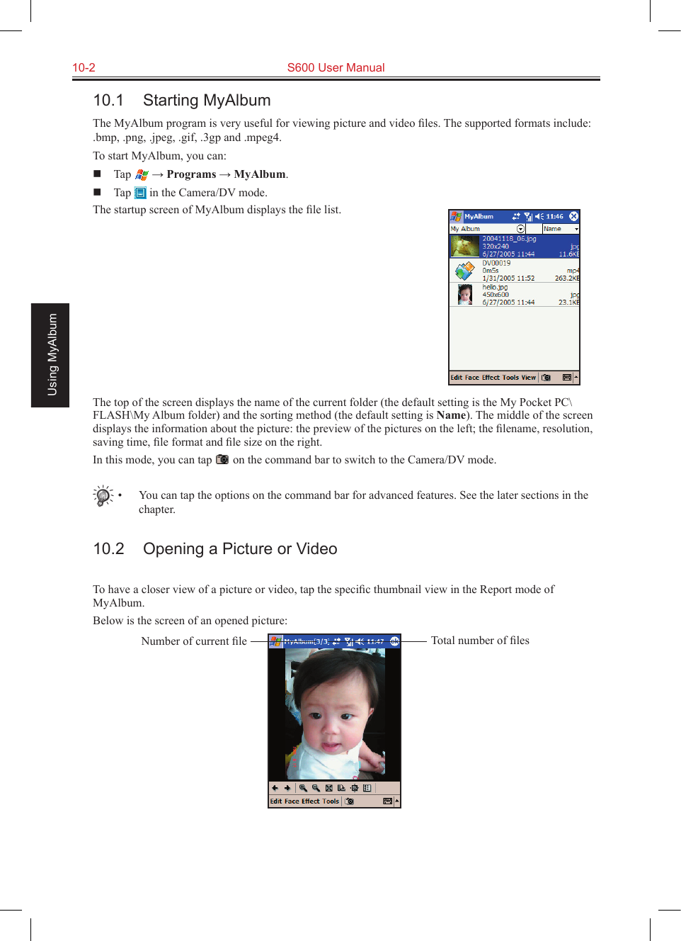 10-2  S600 User ManualUsing MyAlbum10.1  Starting MyAlbumThe MyAlbum program is very useful for viewing picture and video ﬁles. The supported formats include: .bmp, .png, .jpeg, .gif, .3gp and .mpeg4.To start MyAlbum, you can:  Tap   → Programs → MyAlbum.  Tap   in the Camera/DV mode.The startup screen of MyAlbum displays the ﬁle list.The top of the screen displays the name of the current folder (the default setting is the My Pocket PC\FLASH\My Album folder) and the sorting method (the default setting is Name). The middle of the screen displays the information about the picture: the preview of the pictures on the left; the ﬁlename, resolution, saving time, ﬁle format and ﬁle size on the right.In this mode, you can tap   on the command bar to switch to the Camera/DV mode.•  You can tap the options on the command bar for advanced features. See the later sections in the chapter.10.2  Opening a Picture or VideoTo have a closer view of a picture or video, tap the speciﬁc thumbnail view in the Report mode of MyAlbum.Below is the screen of an opened picture:Total number of ﬁlesNumber of current ﬁle