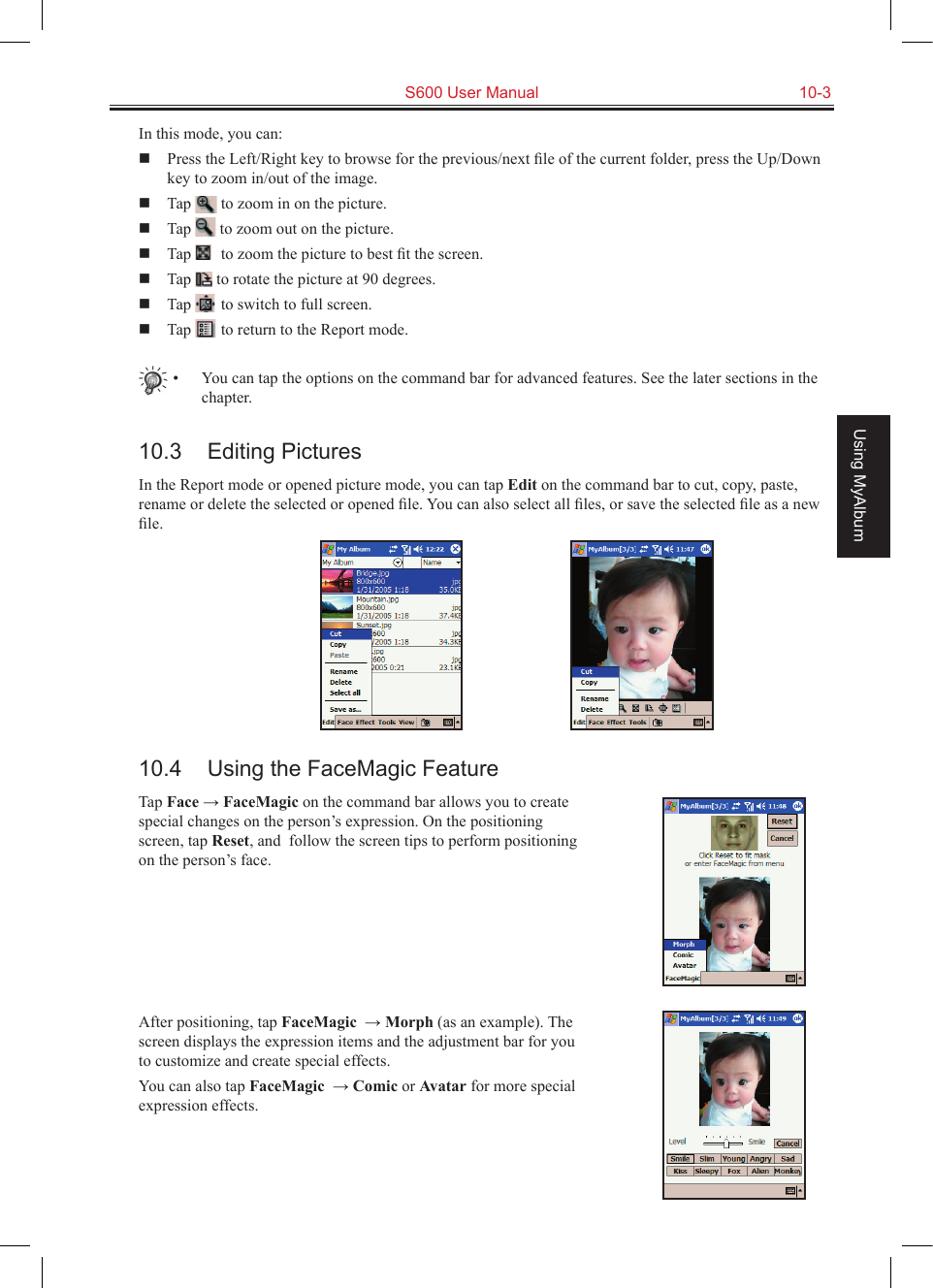   S600 User Manual  10-3Using MyAlbumIn this mode, you can:  Press the Left/Right key to browse for the previous/next ﬁle of the current folder, press the Up/Down key to zoom in/out of the image.  Tap   to zoom in on the picture.  Tap   to zoom out on the picture.  Tap   to zoom the picture to best ﬁt the screen.  Tap   to rotate the picture at 90 degrees.  Tap   to switch to full screen.  Tap   to return to the Report mode.•  You can tap the options on the command bar for advanced features. See the later sections in the chapter.10.3  Editing PicturesIn the Report mode or opened picture mode, you can tap Edit on the command bar to cut, copy, paste, rename or delete the selected or opened ﬁle. You can also select all ﬁles, or save the selected ﬁle as a new ﬁle.10.4  Using the FaceMagic FeatureTap Face → FaceMagic on the command bar allows you to create special changes on the person’s expression. On the positioning screen, tap Reset, and  follow the screen tips to perform positioning on the person’s face.After positioning, tap FaceMagic  → Morph (as an example). The screen displays the expression items and the adjustment bar for you to customize and create special effects.You can also tap FaceMagic  → Comic or Avatar for more special expression effects.