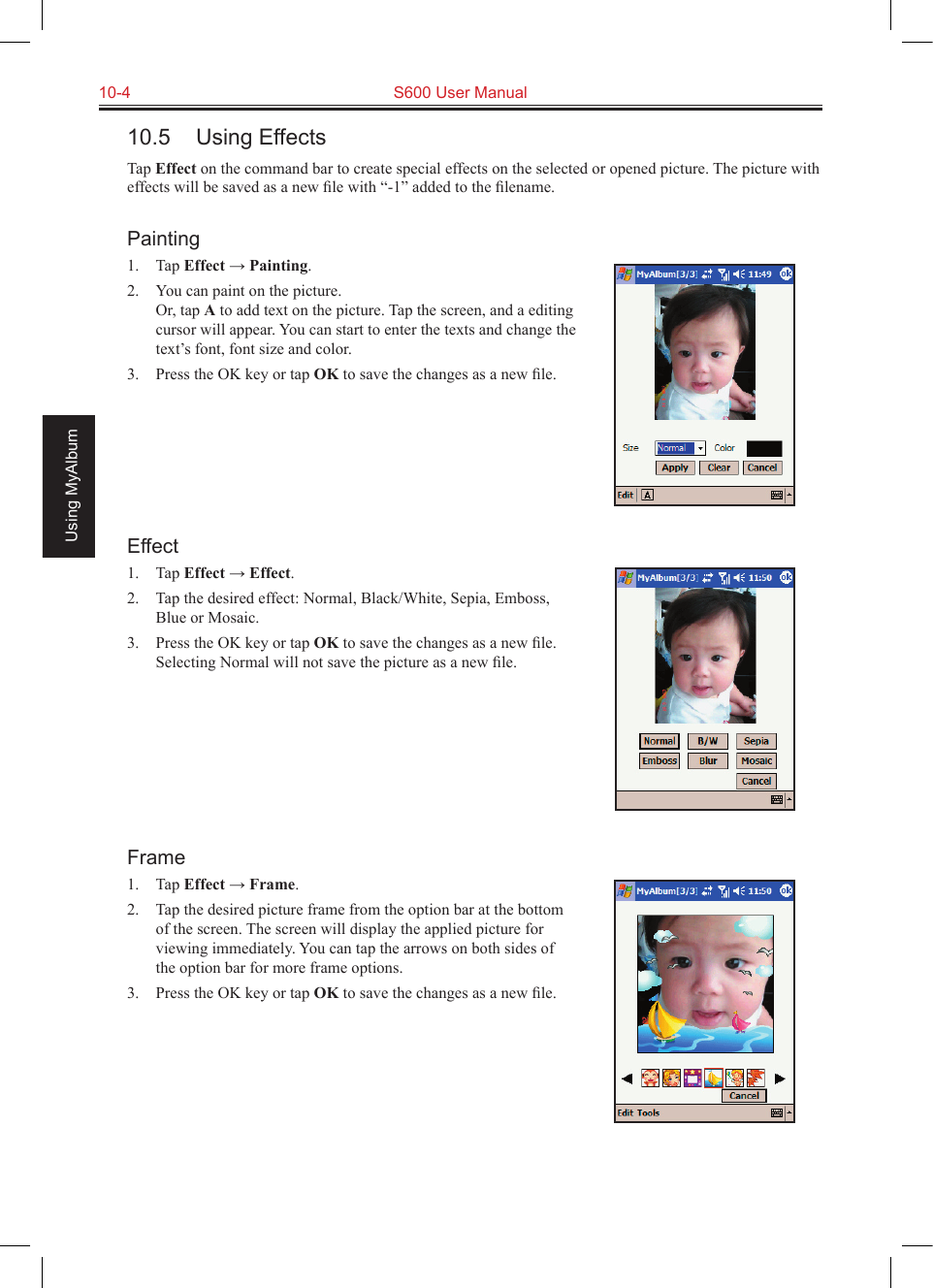10-4  S600 User ManualUsing MyAlbum10.5  Using EffectsTap Effect on the command bar to create special effects on the selected or opened picture. The picture with effects will be saved as a new ﬁle with “-1” added to the ﬁlename.Painting1.  Tap Effect → Painting.2.  You can paint on the picture. Or, tap A to add text on the picture. Tap the screen, and a editing cursor will appear. You can start to enter the texts and change the text’s font, font size and color.3.  Press the OK key or tap OK to save the changes as a new ﬁle. Effect1.  Tap Effect → Effect.2.  Tap the desired effect: Normal, Black/White, Sepia, Emboss, Blue or Mosaic.3.  Press the OK key or tap OK to save the changes as a new ﬁle. Selecting Normal will not save the picture as a new ﬁle.Frame1.  Tap Effect → Frame.2.  Tap the desired picture frame from the option bar at the bottom of the screen. The screen will display the applied picture for viewing immediately. You can tap the arrows on both sides of the option bar for more frame options.3.  Press the OK key or tap OK to save the changes as a new ﬁle.