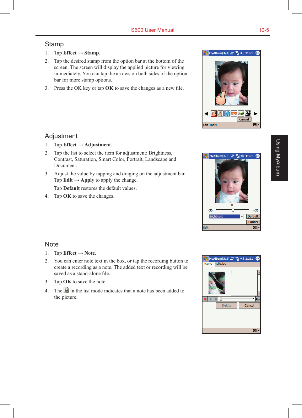   S600 User Manual  10-5Using MyAlbumStamp1.  Tap Effect → Stamp.2.  Tap the desired stamp from the option bar at the bottom of the screen. The screen will display the applied picture for viewing immediately. You can tap the arrows on both sides of the option bar for more stamp options.3.  Press the OK key or tap OK to save the changes as a new ﬁle.Adjustment1.  Tap Effect → Adjustment.2.  Tap the list to select the item for adjustment: Brightness, Contrast, Saturation, Smart Color, Portrait, Landscape and Document.3.  Adjust the value by tapping and draging on the adjustment bar. Tap Edit → Apply to apply the change.  Tap Default restores the default values.4.  Tap OK to save the changes.Note1.  Tap Effect → Note.2.  You can enter note text in the box, or tap the recording button to create a recording as a note. The added text or recording will be saved as a stand-alone ﬁle.3.  Tap OK to save the note.4.  The   in the list mode indicates that a note has been added to the picture.