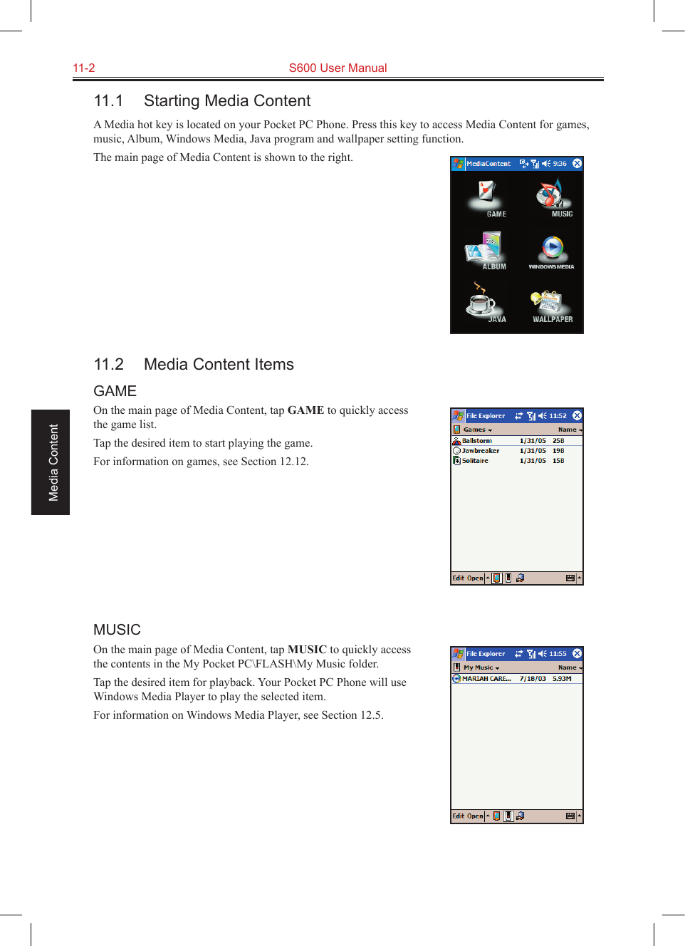 11-2  S600 User ManualMedia Content11.1  Starting Media ContentA Media hot key is located on your Pocket PC Phone. Press this key to access Media Content for games, music, Album, Windows Media, Java program and wallpaper setting function.The main page of Media Content is shown to the right.11.2  Media Content ItemsGAMEOn the main page of Media Content, tap GAME to quickly access the game list.Tap the desired item to start playing the game.For information on games, see Section 12.12.MUSICOn the main page of Media Content, tap MUSIC to quickly access the contents in the My Pocket PC\FLASH\My Music folder.Tap the desired item for playback. Your Pocket PC Phone will use Windows Media Player to play the selected item. For information on Windows Media Player, see Section 12.5.