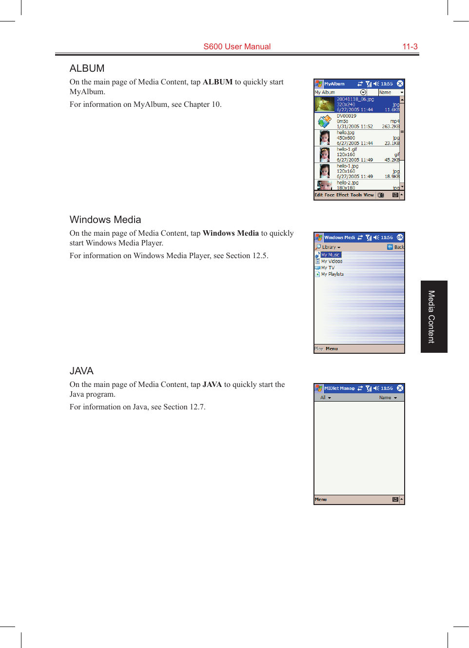   S600 User Manual  11-3Media ContentALBUMOn the main page of Media Content, tap ALBUM to quickly start MyAlbum.For information on MyAlbum, see Chapter 10.Windows MediaOn the main page of Media Content, tap Windows Media to quickly start Windows Media Player.For information on Windows Media Player, see Section 12.5.JAVAOn the main page of Media Content, tap JAVA to quickly start the Java program.For information on Java, see Section 12.7.