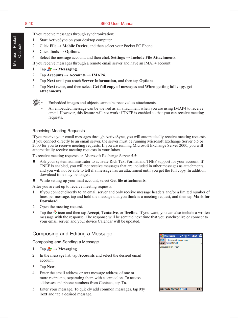 8-10  S600 User ManualMicrosoft Pocket OutlookIf you receive messages through synchronization:1.  Start ActiveSync on your desktop computer.2.  Click File → Mobile Device, and then select your Pocket PC Phone.3.  Click Tools → Options.4.  Select the message account, and then click Settings → Include File Attachments.If you receive messages through a remote email server and have an IMAP4 account:1.  Tap   → Messaging.2.  Tap Accounts → Accounts → IMAP4.3.  Tap Next until you reach Server Information, and then tap Options.4.  Tap Next twice, and then select Get full copy of messages and When getting full copy, get attachments.•  Embedded images and objects cannot be received as attachments.•  An embedded message can be viewed as an attachment when you are using IMAP4 to receive email. However, this feature will not work if TNEF is enabled so that you can receive meeting requests.Receiving Meeting RequestsIf you receive your email messages through ActiveSync, you will automatically receive meeting requests. If you connect directly to an email server, the server must be running Microsoft Exchange Server 5.5 or 2000 for you to receive meeting requests. If you are running Microsoft Exchange Server 2000, you will automatically receive meeting requests in your Inbox.To receive meeting requests on Microsoft Exchange Server 5.5:  Ask your system administrator to activate Rich Text Format and TNEF support for your account. If TNEF is enabled, you will not receive messages that are included in other messages as attachments, and you will not be able to tell if a message has an attachment until you get the full copy. In addition, download time may be longer.  While setting up your mail account, select Get ﬁle attachments. After you are set up to receive meeting requests:1.  If you connect directly to an email server and only receive message headers and/or a limited number of lines per message, tap and hold the message that you think is a meeting request, and then tap Mark for Download.2.  Open the meeting request. 3.  Tap the   icon and then tap Accept, Tentative, or Decline. If you want, you can also include a written message with the response. The response will be sent the next time that you synchronize or connect to your email server, and your device Calendar will be updated.Composing and Editing a MessageComposing and Sending a Message1.  Tap   → Messaging.2.  In the message list, tap Accounts and select the desired email account.3.  Tap New.4.  Enter the email address or text message address of one or more recipients, separating them with a semicolon. To access addresses and phone numbers from Contacts, tap To.5.  Enter your message. To quickly add common messages, tap My Text and tap a desired message.