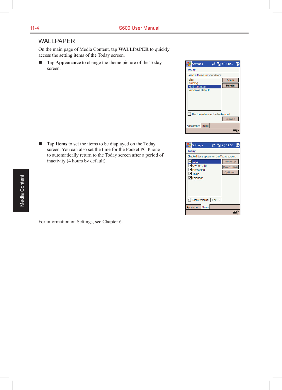 11-4  S600 User ManualMedia ContentWALLPAPEROn the main page of Media Content, tap WALLPAPER to quickly access the setting items of the Today screen.  Tap Appearance to change the theme picture of the Today screen.  Tap Items to set the items to be diaplayed on the Today screen. You can also set the time for the Pocket PC Phone to automatically return to the Today screen after a period of inactivity (4 hours by default).For information on Settings, see Chapter 6.