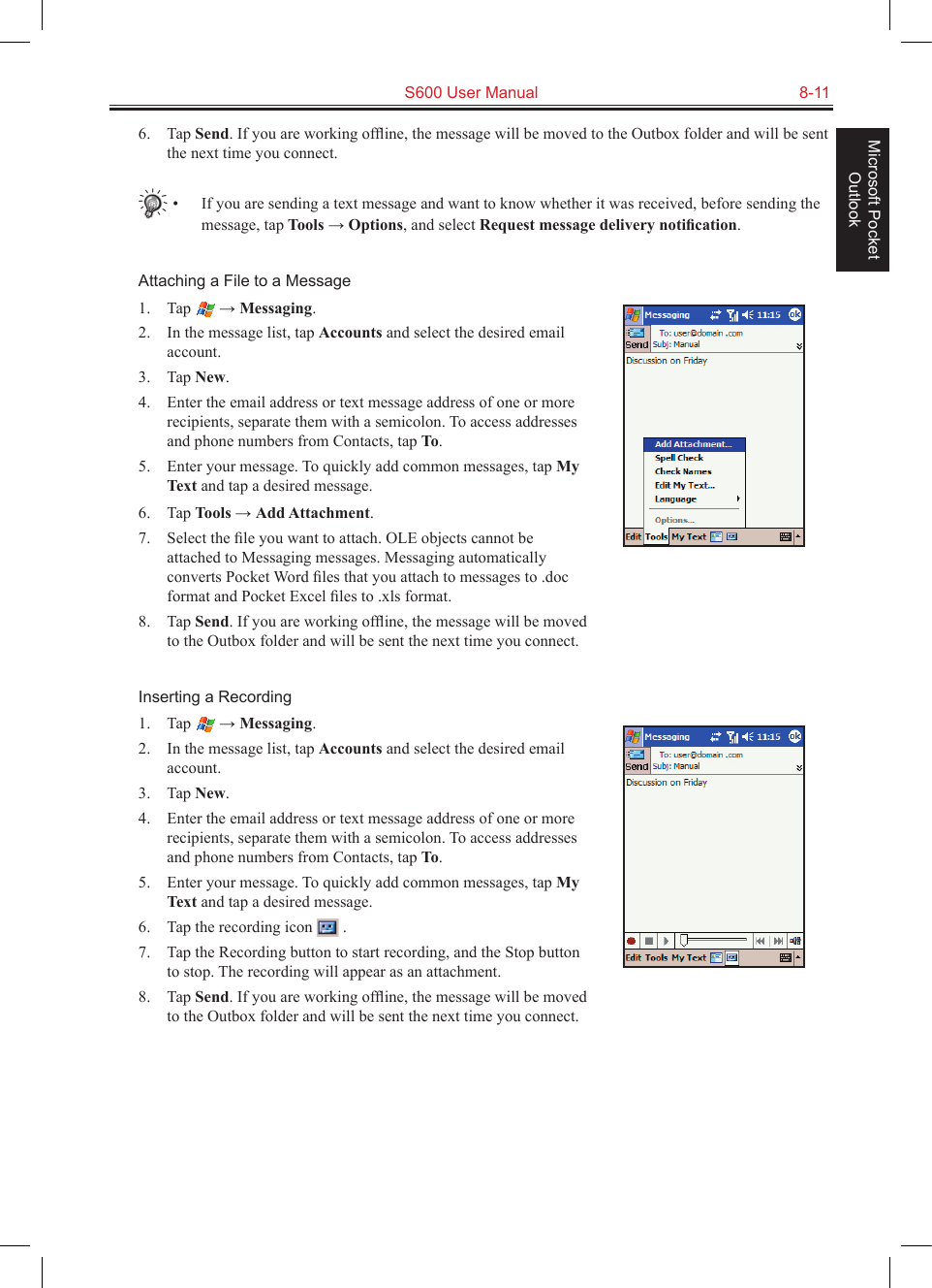   S600 User Manual  8-11Microsoft Pocket Outlook6.  Tap Send. If you are working ofﬂine, the message will be moved to the Outbox folder and will be sent the next time you connect.•  If you are sending a text message and want to know whether it was received, before sending the message, tap Tools → Options, and select Request message delivery notiﬁcation.Attaching a File to a Message1.  Tap   → Messaging.2.  In the message list, tap Accounts and select the desired email account.3.  Tap New.4.  Enter the email address or text message address of one or more recipients, separate them with a semicolon. To access addresses and phone numbers from Contacts, tap To.5.  Enter your message. To quickly add common messages, tap My Text and tap a desired message.6.  Tap Tools → Add Attachment.7.  Select the ﬁle you want to attach. OLE objects cannot be attached to Messaging messages. Messaging automatically converts Pocket Word ﬁles that you attach to messages to .doc format and Pocket Excel ﬁles to .xls format.8.  Tap Send. If you are working ofﬂine, the message will be moved to the Outbox folder and will be sent the next time you connect.Inserting a Recording1.  Tap   → Messaging.2.  In the message list, tap Accounts and select the desired email account.3.  Tap New.4.  Enter the email address or text message address of one or more recipients, separate them with a semicolon. To access addresses and phone numbers from Contacts, tap To.5.  Enter your message. To quickly add common messages, tap My Text and tap a desired message.6.  Tap the recording icon   .7.  Tap the Recording button to start recording, and the Stop button to stop. The recording will appear as an attachment.8.  Tap Send. If you are working ofﬂine, the message will be moved to the Outbox folder and will be sent the next time you connect.