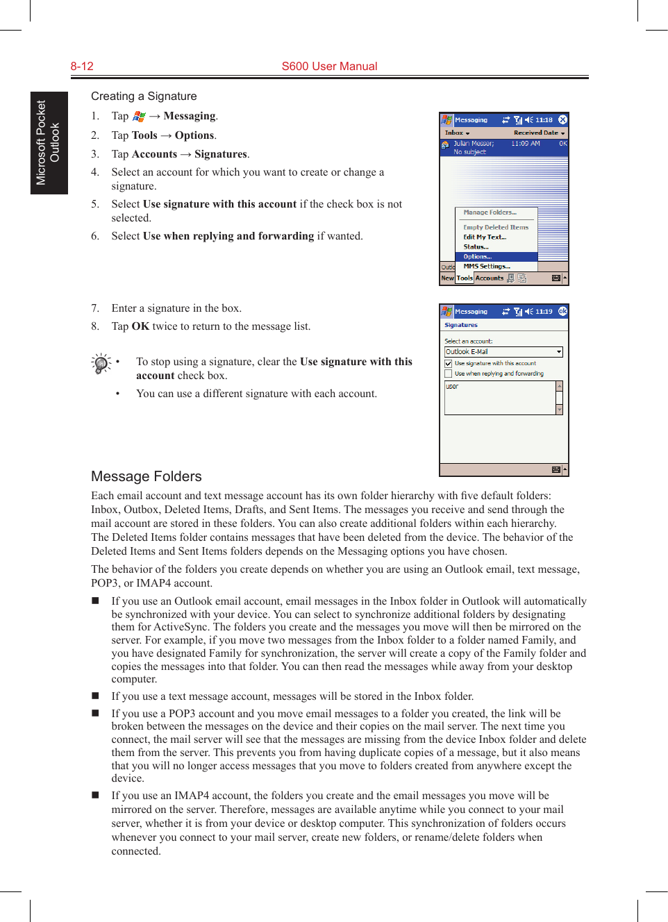 8-12  S600 User ManualMicrosoft Pocket OutlookCreating a Signature1.  Tap   → Messaging.2.  Tap Tools → Options.3.  Tap Accounts → Signatures.4.  Select an account for which you want to create or change a signature.5.  Select Use signature with this account if the check box is not selected.6.  Select Use when replying and forwarding if wanted.7.  Enter a signature in the box.8.  Tap OK twice to return to the message list.•  To stop using a signature, clear the Use signature with this account check box.•  You can use a different signature with each account.Message FoldersEach email account and text message account has its own folder hierarchy with ﬁve default folders: Inbox, Outbox, Deleted Items, Drafts, and Sent Items. The messages you receive and send through the mail account are stored in these folders. You can also create additional folders within each hierarchy. The Deleted Items folder contains messages that have been deleted from the device. The behavior of the Deleted Items and Sent Items folders depends on the Messaging options you have chosen.The behavior of the folders you create depends on whether you are using an Outlook email, text message, POP3, or IMAP4 account.  If you use an Outlook email account, email messages in the Inbox folder in Outlook will automatically be synchronized with your device. You can select to synchronize additional folders by designating them for ActiveSync. The folders you create and the messages you move will then be mirrored on the server. For example, if you move two messages from the Inbox folder to a folder named Family, and you have designated Family for synchronization, the server will create a copy of the Family folder and copies the messages into that folder. You can then read the messages while away from your desktop computer.  If you use a text message account, messages will be stored in the Inbox folder.  If you use a POP3 account and you move email messages to a folder you created, the link will be broken between the messages on the device and their copies on the mail server. The next time you connect, the mail server will see that the messages are missing from the device Inbox folder and delete them from the server. This prevents you from having duplicate copies of a message, but it also means that you will no longer access messages that you move to folders created from anywhere except the device.  If you use an IMAP4 account, the folders you create and the email messages you move will be mirrored on the server. Therefore, messages are available anytime while you connect to your mail server, whether it is from your device or desktop computer. This synchronization of folders occurs whenever you connect to your mail server, create new folders, or rename/delete folders when connected.