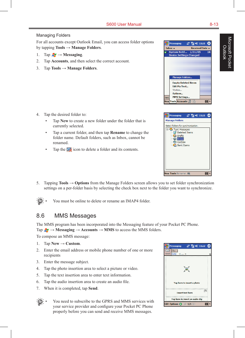   S600 User Manual  8-13Microsoft Pocket OutlookManaging FoldersFor all accounts except Outlook Email, you can access folder options by tapping Tools → Manage Folders.1.  Tap   → Messaging.2.  Tap Accounts, and then select the correct account.3.  Tap Tools → Manage Folders.4.  Tap the desired folder to:•  Tap New to create a new folder under the folder that is currently selected.•  Tap a current folder, and then tap Rename to change the folder name. Default folders, such as Inbox, cannot be renamed.•  Tap the   icon to delete a folder and its contents.5.  Tapping Tools → Options from the Manage Folders screen allows you to set folder synchronization settings on a per-folder basis by selecting the check box next to the folder you want to synchronize.•  You must be online to delete or rename an IMAP4 folder.8.6  MMS MessagesThe MMS program has been incorporated into the Messaging feature of your Pocket PC Phone.  Tap   → Messaging → Accounts → MMS to access the MMS folders.To compose an MMS message:1.  Tap New → Custom.2.  Enter the email address or mobile phone number of one or more recipients3.  Enter the message subject.4.  Tap the photo insertion area to select a picture or video.5.  Tap the text insertion area to enter text information.6.  Tap the audio insertion area to create an audio ﬁle.7.  When it is completed, tap Send.•  You need to subscribe to the GPRS and MMS services with your service provider and conﬁgure your Pocket PC Phone properly before you can send and receive MMS messages. 