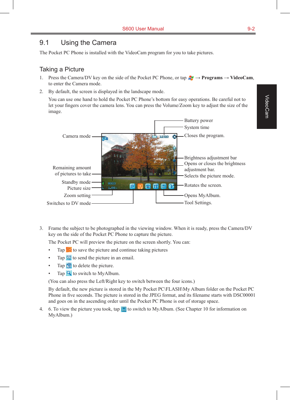   S600 User Manual  9-2VideoCam9.1  Using the CameraThe Pocket PC Phone is installed with the VideoCam program for you to take pictures.Taking a Picture1.  Press the Camera/DV key on the side of the Pocket PC Phone, or tap   → Programs → VideoCam, to enter the Camera mode.2.  By default, the screen is displayed in the landscape mode.  You can use one hand to hold the Pocket PC Phone’s bottom for easy operations. Be careful not to let your ﬁngers cover the camera lens. You can press the Volume/Zoom key to adjust the size of the image.3.  Frame the subject to be photographed in the viewing window. When it is ready, press the Camera/DV key on the side of the Pocket PC Phone to capture the picture.The Pocket PC will preview the picture on the screen shortly. You can:•  Tap   to save the picture and continue taking pictures•  Tap   to send the picture in an email.•  Tap   to delete the picture.•  Tap   to switch to MyAlbum.  (You can also press the Left/Right key to switch between the four icons.)  By default, the new picture is stored in the My Pocket PC\FLASH\My Album folder on the Pocket PC Phone in ﬁve seconds. The picture is stored in the JPEG format, and its ﬁlename starts with DSC00001 and goes on in the ascending order until the Pocket PC Phone is out of storage space.4.  6. To view the picture you took, tap   to switch to MyAlbum. (See Chapter 10 for information on MyAlbum.)Camera modeRemaining amount of pictures to takeStandby modePicture sizeZoom settingSwitches to DV modeCloses the program.Opens or closes the brightness adjustment bar.Rotates the screen.Tool Settings.Brightness adjustment barSelects the picture mode.Opens MyAlbum.System timeBattery power