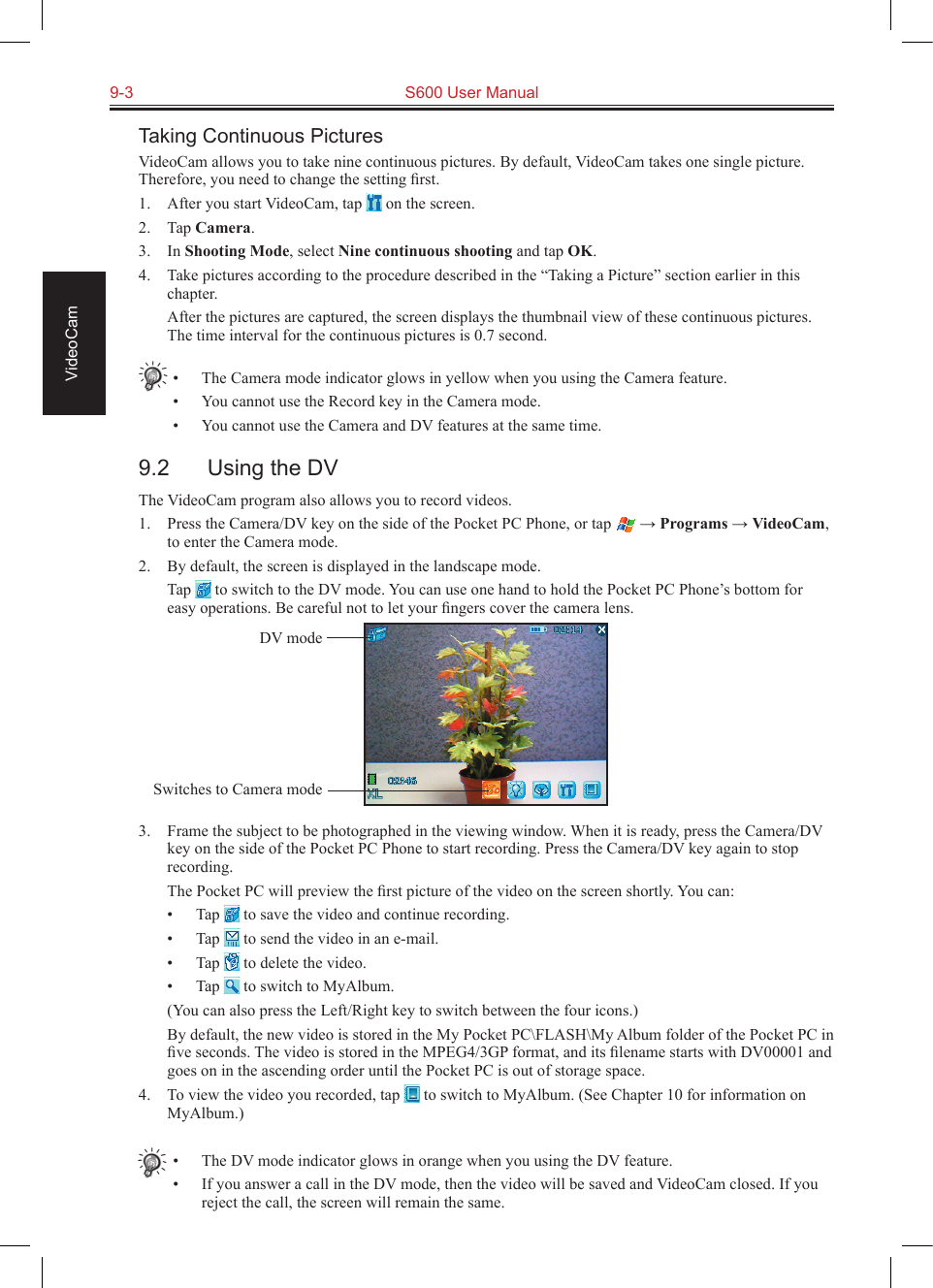 9-3  S600 User Manual VideoCamTaking Continuous PicturesVideoCam allows you to take nine continuous pictures. By default, VideoCam takes one single picture. Therefore, you need to change the setting ﬁrst.1.  After you start VideoCam, tap   on the screen.2.  Tap Camera.3.  In Shooting Mode, select Nine continuous shooting and tap OK.4.  Take pictures according to the procedure described in the “Taking a Picture” section earlier in this chapter.  After the pictures are captured, the screen displays the thumbnail view of these continuous pictures. The time interval for the continuous pictures is 0.7 second.•  The Camera mode indicator glows in yellow when you using the Camera feature.•  You cannot use the Record key in the Camera mode.•  You cannot use the Camera and DV features at the same time.9.2  Using the DVThe VideoCam program also allows you to record videos.1.  Press the Camera/DV key on the side of the Pocket PC Phone, or tap   → Programs → VideoCam, to enter the Camera mode.2.  By default, the screen is displayed in the landscape mode.  Tap   to switch to the DV mode. You can use one hand to hold the Pocket PC Phone’s bottom for easy operations. Be careful not to let your ﬁngers cover the camera lens.3.  Frame the subject to be photographed in the viewing window. When it is ready, press the Camera/DV key on the side of the Pocket PC Phone to start recording. Press the Camera/DV key again to stop recording.  The Pocket PC will preview the ﬁrst picture of the video on the screen shortly. You can:•  Tap   to save the video and continue recording.•  Tap   to send the video in an e-mail.•  Tap   to delete the video.•  Tap   to switch to MyAlbum.  (You can also press the Left/Right key to switch between the four icons.)  By default, the new video is stored in the My Pocket PC\FLASH\My Album folder of the Pocket PC in ﬁve seconds. The video is stored in the MPEG4/3GP format, and its ﬁlename starts with DV00001 and goes on in the ascending order until the Pocket PC is out of storage space.4.  To view the video you recorded, tap   to switch to MyAlbum. (See Chapter 10 for information on MyAlbum.)•  The DV mode indicator glows in orange when you using the DV feature.•  If you answer a call in the DV mode, then the video will be saved and VideoCam closed. If you reject the call, the screen will remain the same.DV modeSwitches to Camera mode