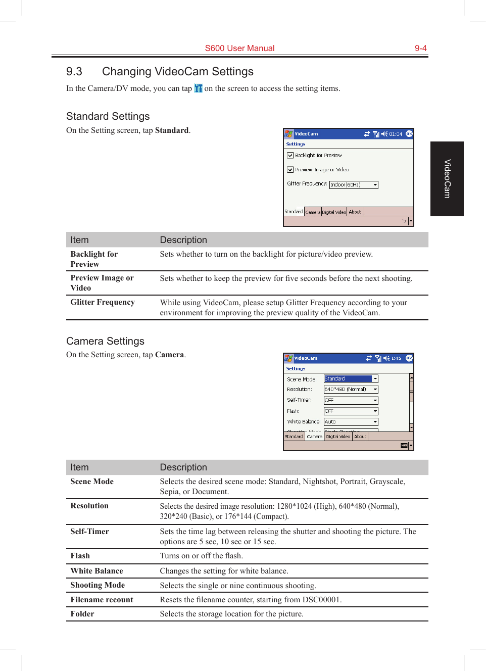   S600 User Manual  9-4VideoCam9.3  Changing VideoCam SettingsIn the Camera/DV mode, you can tap   on the screen to access the setting items.Standard SettingsOn the Setting screen, tap Standard.Item DescriptionBacklight for PreviewSets whether to turn on the backlight for picture/video preview.Preview Image or VideoSets whether to keep the preview for ﬁve seconds before the next shooting.Glitter Frequency While using VideoCam, please setup Glitter Frequency according to your environment for improving the preview quality of the VideoCam.Camera SettingsOn the Setting screen, tap Camera.Item DescriptionScene Mode Selects the desired scene mode: Standard, Nightshot, Portrait, Grayscale, Sepia, or Document.ResolutionSelects the desired image resolution: 1280*1024 (High), 640*480 (Normal), 320*240 (Basic), or 176*144 (Compact).Self-Timer Sets the time lag between releasing the shutter and shooting the picture. The options are 5 sec, 10 sec or 15 sec.Flash Turns on or off the ﬂash.White Balance Changes the setting for white balance.Shooting Mode Selects the single or nine continuous shooting.Filename recount Resets the ﬁlename counter, starting from DSC00001.Folder Selects the storage location for the picture.