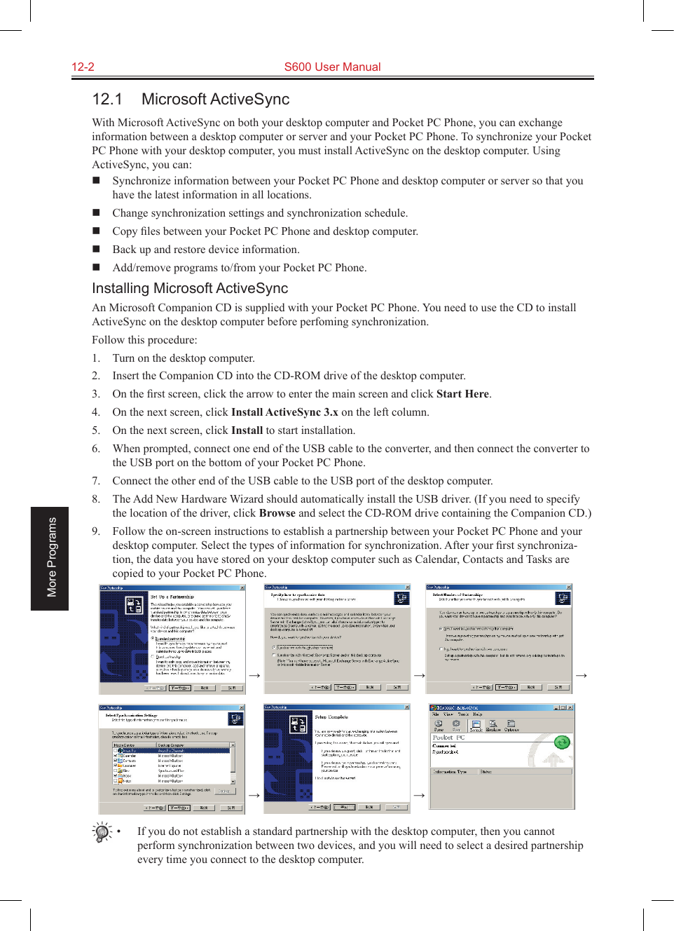 12-2  S600 User ManualMore Programs12.1  Microsoft ActiveSyncWith Microsoft ActiveSync on both your desktop computer and Pocket PC Phone, you can exchange information between a desktop computer or server and your Pocket PC Phone. To synchronize your Pocket PC Phone with your desktop computer, you must install ActiveSync on the desktop computer. Using ActiveSync, you can:  Synchronize information between your Pocket PC Phone and desktop computer or server so that you have the latest information in all locations.  Change synchronization settings and synchronization schedule.  Copy ﬁles between your Pocket PC Phone and desktop computer.  Back up and restore device information.  Add/remove programs to/from your Pocket PC Phone.Installing Microsoft ActiveSyncAn Microsoft Companion CD is supplied with your Pocket PC Phone. You need to use the CD to install ActiveSync on the desktop computer before perfoming synchronization.Follow this procedure:1.  Turn on the desktop computer.2.  Insert the Companion CD into the CD-ROM drive of the desktop computer.3.  On the ﬁrst screen, click the arrow to enter the main screen and click Start Here.4.  On the next screen, click Install ActiveSync 3.x on the left column.5.  On the next screen, click Install to start installation.6.  When prompted, connect one end of the USB cable to the converter, and then connect the converter to the USB port on the bottom of your Pocket PC Phone.7.  Connect the other end of the USB cable to the USB port of the desktop computer.8.  The Add New Hardware Wizard should automatically install the USB driver. (If you need to specify the location of the driver, click Browse and select the CD-ROM drive containing the Companion CD.)9.  Follow the on-screen instructions to establish a partnership between your Pocket PC Phone and your desktop computer. Select the types of information for synchronization. After your ﬁrst synchroniza-tion, the data you have stored on your desktop computer such as Calendar, Contacts and Tasks are copied to your Pocket PC Phone.  →   →  →    →   → •  If you do not establish a standard partnership with the desktop computer, then you cannot perform synchronization between two devices, and you will need to select a desired partnership every time you connect to the desktop computer.