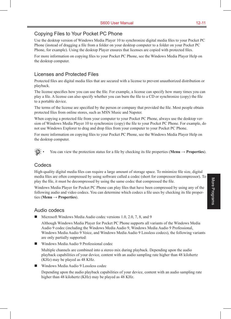   S600 User Manual  12-11More ProgramsCopying Files to Your Pocket PC PhoneUse the desktop version of Windows Media Player 10 to synchronize digital media ﬁles to your Pocket PC Phone (instead of dragging a ﬁle from a folder on your desktop computer to a folder on your Pocket PC Phone, for example). Using the desktop Player ensures that licenses are copied with protected ﬁles.For more information on copying ﬁles to your Pocket PC Phone, see the Windows Media Player Help on the desktop computer.Licenses and Protected FilesProtected ﬁles are digital media ﬁles that are secured with a license to prevent unauthorized distribution or playback.The license speciﬁes how you can use the ﬁle. For example, a license can specify how many times you can play a ﬁle. A license can also specify whether you can burn the ﬁle to a CD or synchronize (copy) the ﬁle to a portable device.The terms of the license are speciﬁed by the person or company that provided the ﬁle. Most people obtain protected ﬁles from online stores, such as MSN Music and Napster.When copying a protected ﬁle from your computer to your Pocket PC Phone, always use the desktop ver-sion of Windows Media Player 10 to synchronize (copy) the ﬁle to your Pocket PC Phone. For example, do not use Windows Explorer to drag and drop ﬁles from your computer to your Pocket PC Phone.For more information on copying ﬁles to your Pocket PC Phone, see the Windows Media Player Help on the desktop computer.•  You can view the protection status for a ﬁle by checking its ﬁle properties (Menu → Properties).CodecsHigh-quality digital media ﬁles can require a large amount of storage space. To minimize ﬁle size, digital media ﬁles are often compressed by using software called a codec (short for compressor/decompressor). To play the ﬁle, it must be decompressed by using the same codec that compressed the ﬁle.Windows Media Player for Pocket PC Phone can play ﬁles that have been compressed by using any of the following audio and video codecs. You can determine which codecs a ﬁle uses by checking its ﬁle proper-ties (Menu → Properties).Audio codecs  Microsoft Windows Media Audio codec versions 1.0, 2.0, 7, 8, and 9  Although Windows Media Player for Pocket PC Phone supports all variants of the Windows Media Audio 9 codec (including the Windows Media Audio 9, Windows Media Audio 9 Professional, Windows Media Audio 9 Voice, and Windows Media Audio 9 Lossless codecs), the following variants are only partially supported:  Windows Media Audio 9 Professional codec  Multiple channels are combined into a stereo mix during playback. Depending upon the audio playback capabilities of your device, content with an audio sampling rate higher than 48 kilohertz (KHz) may be played as 48 KHz.  Windows Media Audio 9 Lossless codec  Depending upon the audio playback capabilities of your device, content with an audio sampling rate higher than 48 kilohertz (KHz) may be played as 48 KHz.