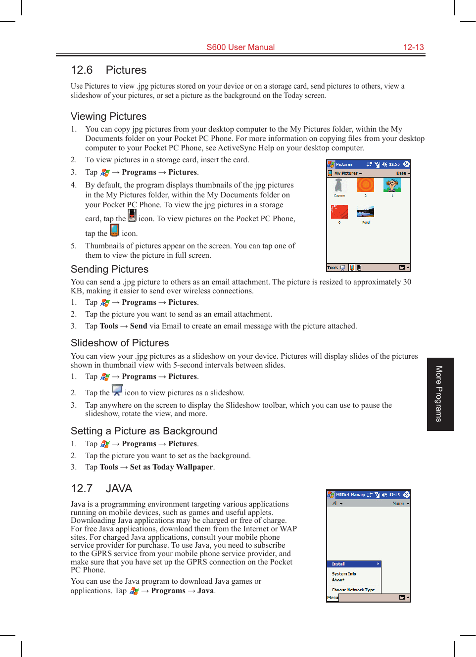   S600 User Manual  12-13More Programs12.6  PicturesUse Pictures to view .jpg pictures stored on your device or on a storage card, send pictures to others, view a slideshow of your pictures, or set a picture as the background on the Today screen.Viewing Pictures1.  You can copy jpg pictures from your desktop computer to the My Pictures folder, within the My Documents folder on your Pocket PC Phone. For more information on copying ﬁles from your desktop computer to your Pocket PC Phone, see ActiveSync Help on your desktop computer.2.  To view pictures in a storage card, insert the card.3.  Tap  → Programs → Pictures.4.  By default, the program displays thumbnails of the jpg pictures in the My Pictures folder, within the My Documents folder on your Pocket PC Phone. To view the jpg pictures in a storage card, tap the   icon. To view pictures on the Pocket PC Phone, tap the   icon.5.  Thumbnails of pictures appear on the screen. You can tap one of them to view the picture in full screen.Sending PicturesYou can send a .jpg picture to others as an email attachment. The picture is resized to approximately 30 KB, making it easier to send over wireless connections.1.  Tap  → Programs → Pictures.2.  Tap the picture you want to send as an email attachment.3.  Tap Tools → Send via Email to create an email message with the picture attached.Slideshow of PicturesYou can view your .jpg pictures as a slideshow on your device. Pictures will display slides of the pictures shown in thumbnail view with 5-second intervals between slides.1.  Tap  → Programs → Pictures.2.  Tap the   icon to view pictures as a slideshow.3.  Tap anywhere on the screen to display the Slideshow toolbar, which you can use to pause the slideshow, rotate the view, and more.Setting a Picture as Background1.  Tap  → Programs → Pictures.2.  Tap the picture you want to set as the background.3.  Tap Tools → Set as Today Wallpaper.12.7  JAVAJava is a programming environment targeting various applications running on mobile devices, such as games and useful applets. Downloading Java applications may be charged or free of charge. For free Java applications, download them from the Internet or WAP sites. For charged Java applications, consult your mobile phone service provider for purchase. To use Java, you need to subscribe to the GPRS service from your mobile phone service provider, and make sure that you have set up the GPRS connection on the Pocket PC Phone.You can use the Java program to download Java games or applications. Tap  → Programs → Java.