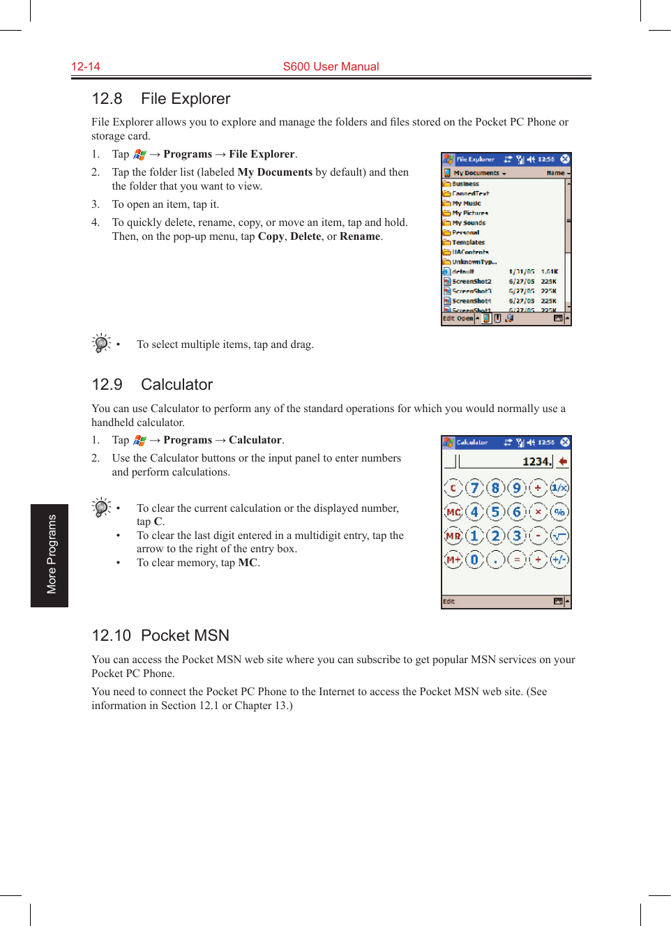 12-14  S600 User ManualMore Programs12.8  File ExplorerFile Explorer allows you to explore and manage the folders and ﬁles stored on the Pocket PC Phone or storage card.1.  Tap  → Programs → File Explorer.2.  Tap the folder list (labeled My Documents by default) and then the folder that you want to view.3.  To open an item, tap it. 4.  To quickly delete, rename, copy, or move an item, tap and hold. Then, on the pop-up menu, tap Copy, Delete, or Rename.•  To select multiple items, tap and drag.12.9  CalculatorYou can use Calculator to perform any of the standard operations for which you would normally use a handheld calculator. 1.  Tap  → Programs → Calculator.2.  Use the Calculator buttons or the input panel to enter numbers and perform calculations. •  To clear the current calculation or the displayed number, tap C.•  To clear the last digit entered in a multidigit entry, tap the arrow to the right of the entry box.•  To clear memory, tap MC. 12.10  Pocket MSNYou can access the Pocket MSN web site where you can subscribe to get popular MSN services on your Pocket PC Phone.You need to connect the Pocket PC Phone to the Internet to access the Pocket MSN web site. (See information in Section 12.1 or Chapter 13.)