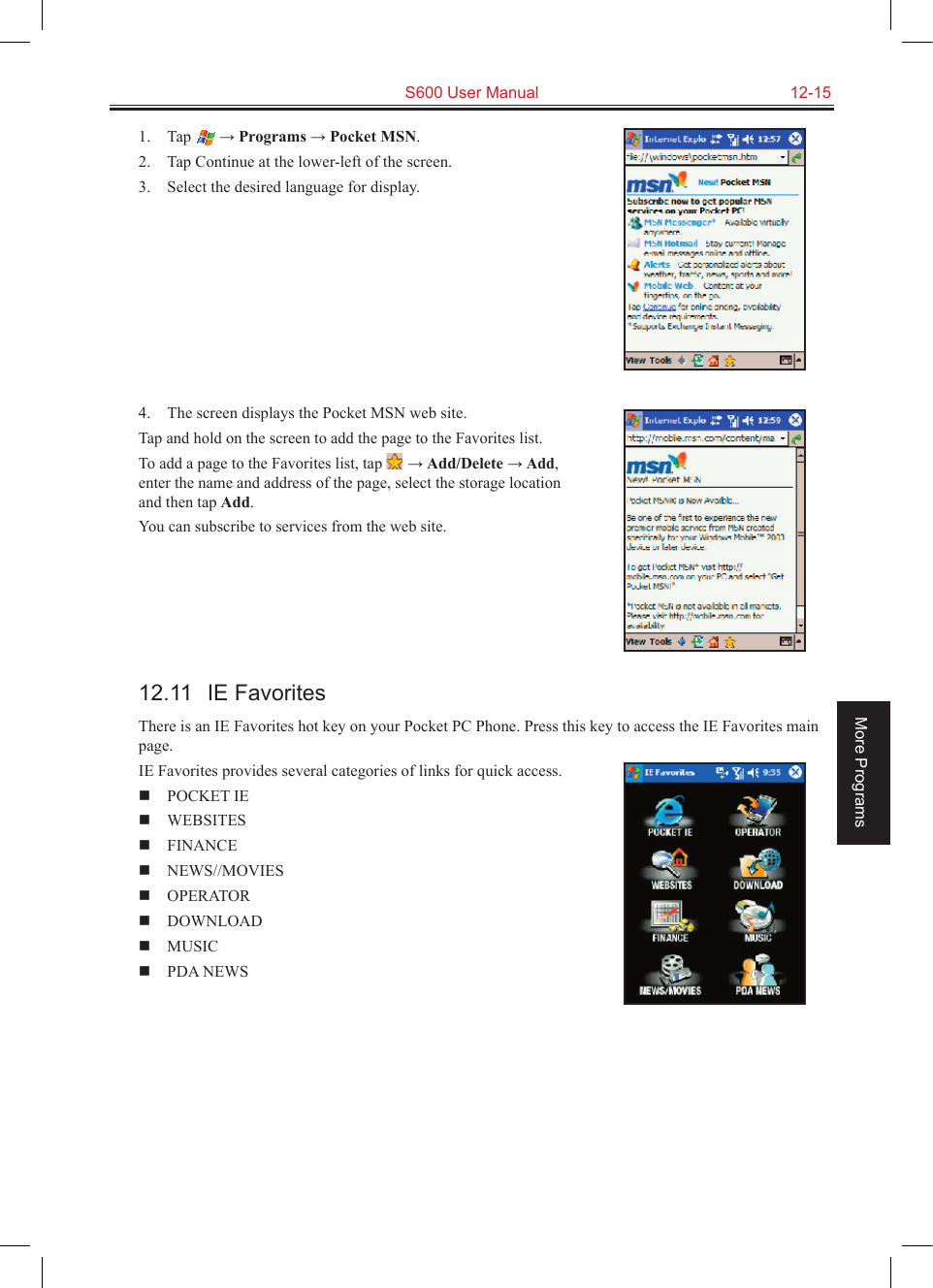   S600 User Manual  12-15More Programs1.  Tap  → Programs → Pocket MSN.2.  Tap Continue at the lower-left of the screen.3.  Select the desired language for display.4.  The screen displays the Pocket MSN web site.Tap and hold on the screen to add the page to the Favorites list. To add a page to the Favorites list, tap   → Add/Delete → Add, enter the name and address of the page, select the storage location and then tap Add.You can subscribe to services from the web site. 12.11  IE FavoritesThere is an IE Favorites hot key on your Pocket PC Phone. Press this key to access the IE Favorites main page.IE Favorites provides several categories of links for quick access.  POCKET IE    WEBSITES   FINANCE  NEWS//MOVIES  OPERATOR    DOWNLOAD    MUSIC    PDA NEWS 