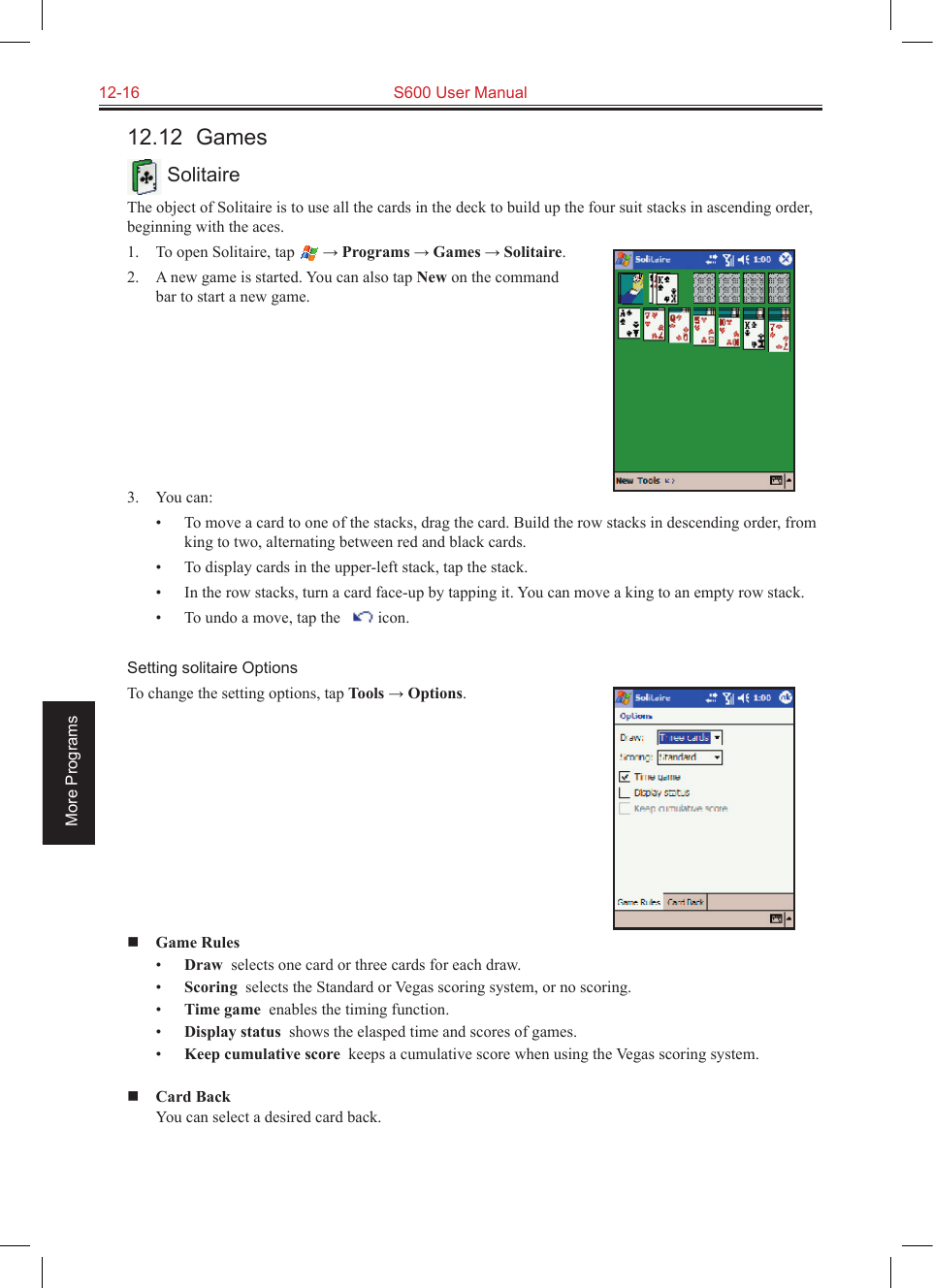 12-16  S600 User ManualMore Programs12.12  Games SolitaireThe object of Solitaire is to use all the cards in the deck to build up the four suit stacks in ascending order, beginning with the aces.1.  To open Solitaire, tap  → Programs → Games → Solitaire.2.  A new game is started. You can also tap New on the command bar to start a new game. 3.  You can:•  To move a card to one of the stacks, drag the card. Build the row stacks in descending order, from king to two, alternating between red and black cards.•  To display cards in the upper-left stack, tap the stack.•  In the row stacks, turn a card face-up by tapping it. You can move a king to an empty row stack.•  To undo a move, tap the     icon.Setting solitaire OptionsTo change the setting options, tap Tools → Options. Game Rules•  Draw  selects one card or three cards for each draw.•  Scoring  selects the Standard or Vegas scoring system, or no scoring.•  Time game  enables the timing function.•  Display status  shows the elasped time and scores of games.•  Keep cumulative score  keeps a cumulative score when using the Vegas scoring system. Card Back  You can select a desired card back.