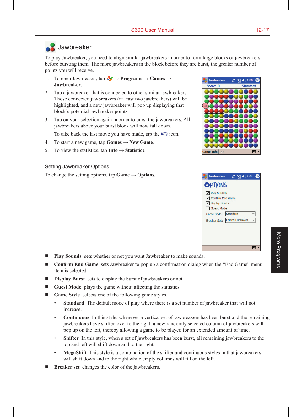   S600 User Manual  12-17More Programs JawbreakerTo play Jawbreaker, you need to align similar jawbreakers in order to form large blocks of jawbreakers before bursting them. The more jawbreakers in the block before they are burst, the greater number of points you will receive.1.  To open Jawbreaker, tap  → Programs → Games → Jawbreaker.2.  Tap a jawbreaker that is connected to other similar jawbreakers. Those connected jawbreakers (at least two jawbreakers) will be highlighted, and a new jawbreaker will pop up displaying that block’s potential jawbreaker points.3.  Tap on your selection again in order to burst the jawbreakers. All jawbreakers above your burst block will now fall down.  To take back the last move you have made, tap the   icon.4.  To start a new game, tap Games → New Game.5.  To view the statistics, tap Info → Statistics.Setting Jawbreaker OptionsTo change the setting options, tap Game → Options. Play Sounds  sets whether or not you want Jawbreaker to make sounds. Conﬁrm End Game  sets Jawbreaker to pop up a conﬁrmation dialog when the “End Game” menu item is selected. Display Burst  sets to display the burst of jawbreakers or not. Guest Mode  plays the game without affecting the statistics Game Style  selects one of the following game styles.•  Standard  The default mode of play where there is a set number of jawbreaker that will not increase.•  Continuous  In this style, whenever a vertical set of jawbreakers has been burst and the remaining jawbreakers have shifted over to the right, a new randomly selected column of jawbreakers will pop up on the left, thereby allowing a game to be played for an extended amount of time.•  Shifter  In this style, when a set of jawbreakers has been burst, all remaining jawbreakers to the top and left will shift down and to the right.•  MegaShift  This style is a combination of the shifter and continuous styles in that jawbreakers will shift down and to the right while empty columns will ﬁll on the left. Breaker set  changes the color of the jawbreakers.