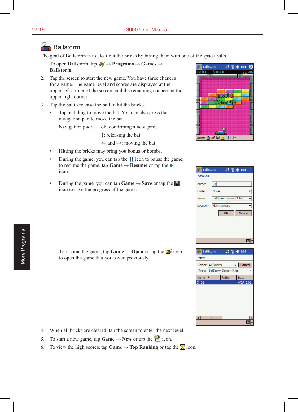 12-18  S600 User ManualMore Programs BallstormThe goal of Ballstorm is to clear out the bricks by hitting them with one of the space balls.1.  To open Ballstorm, tap  → Programs → Games → Ballstorm.2.  Tap the screen to start the new game. You have three chances for a game. The game level and scores are displayed at the upper-left corner of the screen, and the remaining chances at the upper-right corner.3.  Tap the bat to release the ball to hit the bricks.•  Tap and drag to move the bat. You can also press the navigation pad to move the bat.  Navigation pad:  ok: conﬁrming a new game    ↑: releasing the bat    ← and →: moving the bat•  Hitting the bricks may bring you bonus or bombs.•  During the game, you can tap the   icon to pause the game; to resume the game, tap Game → Resume or tap the   icon. •  During the game, you can tap Game → Save or tap the   icon to save the progress of the game.           To resume the game, tap Game → Open or tap the   icon to open the game that you saved previously.4.  When all bricks are cleared, tap the screen to enter the next level.5.  To start a new game, tap Game → New or tap the   icon.6.  To view the high scores, tap Game → Top Ranking or tap the   icon.