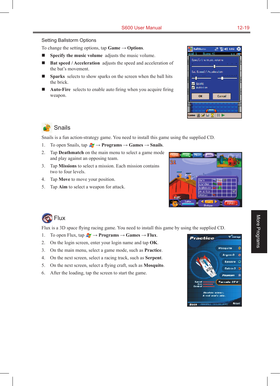   S600 User Manual  12-19More ProgramsSetting Ballstorm OptionsTo change the setting options, tap Game → Options. Specify the music volume  adjusts the music volume. Bat speed / Acceleration  adjusts the speed and acceleration of the bat’s movement. Sparks  selects to show sparks on the screen when the ball hits the brick. Auto-Fire  selects to enable auto ﬁring when you acquire ﬁring weapon. SnailsSnails is a fun action-strategy game. You need to install this game using the supplied CD.1.  To open Snails, tap  → Programs → Games → Snails.2.  Tap Deathmatch on the main menu to select a game mode and play against an opposing team.3.  Tap Missions to select a mission. Each mission contains two to four levels.4.  Tap Move to move your position.5.  Tap Aim to select a weapon for attack. FluxFlux is a 3D space ﬂying racing game. You need to install this game by using the supplied CD.1.  To open Flux, tap  → Programs → Games → Flux.2.  On the login screen, enter your login name and tap OK.3.  On the main menu, select a game mode, such as Practice.4.  On the next screen, select a racing track, such as Serpent.5.  On the next screen, select a ﬂying craft, such as Mosquito.6.  After the loading, tap the screen to start the game.