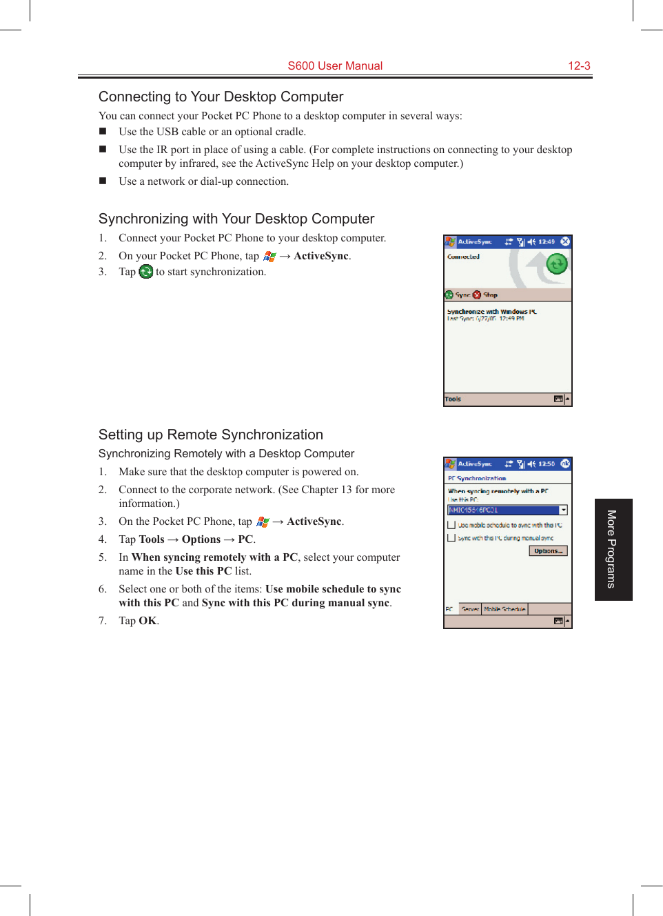   S600 User Manual  12-3More ProgramsConnecting to Your Desktop ComputerYou can connect your Pocket PC Phone to a desktop computer in several ways:  Use the USB cable or an optional cradle.  Use the IR port in place of using a cable. (For complete instructions on connecting to your desktop computer by infrared, see the ActiveSync Help on your desktop computer.)  Use a network or dial-up connection.Synchronizing with Your Desktop Computer1.  Connect your Pocket PC Phone to your desktop computer.2.  On your Pocket PC Phone, tap   → ActiveSync.3.  Tap   to start synchronization.Setting up Remote SynchronizationSynchronizing Remotely with a Desktop Computer1.  Make sure that the desktop computer is powered on.2.  Connect to the corporate network. (See Chapter 13 for more information.)3.  On the Pocket PC Phone, tap   → ActiveSync.4.  Tap Tools → Options → PC.5.  In When syncing remotely with a PC, select your computer name in the Use this PC list.6.  Select one or both of the items: Use mobile schedule to sync with this PC and Sync with this PC during manual sync.7.  Tap OK.