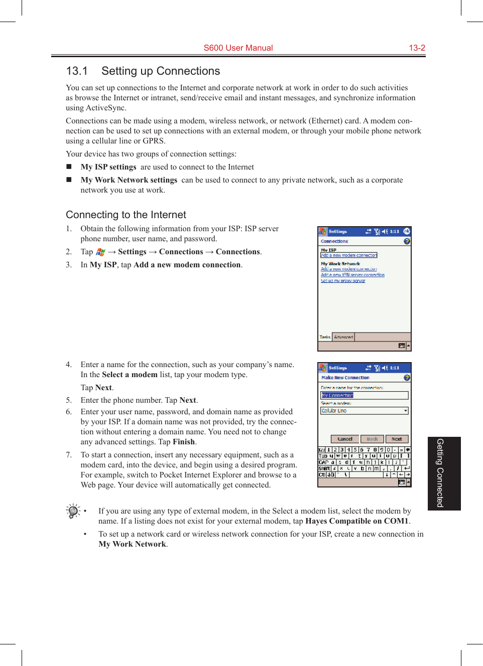   S600 User Manual  13-2Getting Connected13.1  Setting up ConnectionsYou can set up connections to the Internet and corporate network at work in order to do such activities as browse the Internet or intranet, send/receive email and instant messages, and synchronize information using ActiveSync.Connections can be made using a modem, wireless network, or network (Ethernet) card. A modem con-nection can be used to set up connections with an external modem, or through your mobile phone network using a cellular line or GPRS.Your device has two groups of connection settings:  My ISP settings  are used to connect to the Internet My Work Network settings  can be used to connect to any private network, such as a corporate network you use at work.Connecting to the Internet1. Obtain the following information from your ISP: ISP server phone number, user name, and password. 2.  Tap   → Settings → Connections → Connections.3.  In My ISP, tap Add a new modem connection.4.  Enter a name for the connection, such as your company’s name. In the Select a modem list, tap your modem type.  Tap Next.5.  Enter the phone number. Tap Next.6.  Enter your user name, password, and domain name as provided by your ISP. If a domain name was not provided, try the connec-tion without entering a domain name. You need not to change any advanced settings. Tap Finish.7.  To start a connection, insert any necessary equipment, such as a modem card, into the device, and begin using a desired program. For example, switch to Pocket Internet Explorer and browse to a Web page. Your device will automatically get connected.•  If you are using any type of external modem, in the Select a modem list, select the modem by name. If a listing does not exist for your external modem, tap Hayes Compatible on COM1.•  To set up a network card or wireless network connection for your ISP, create a new connection in My Work Network.