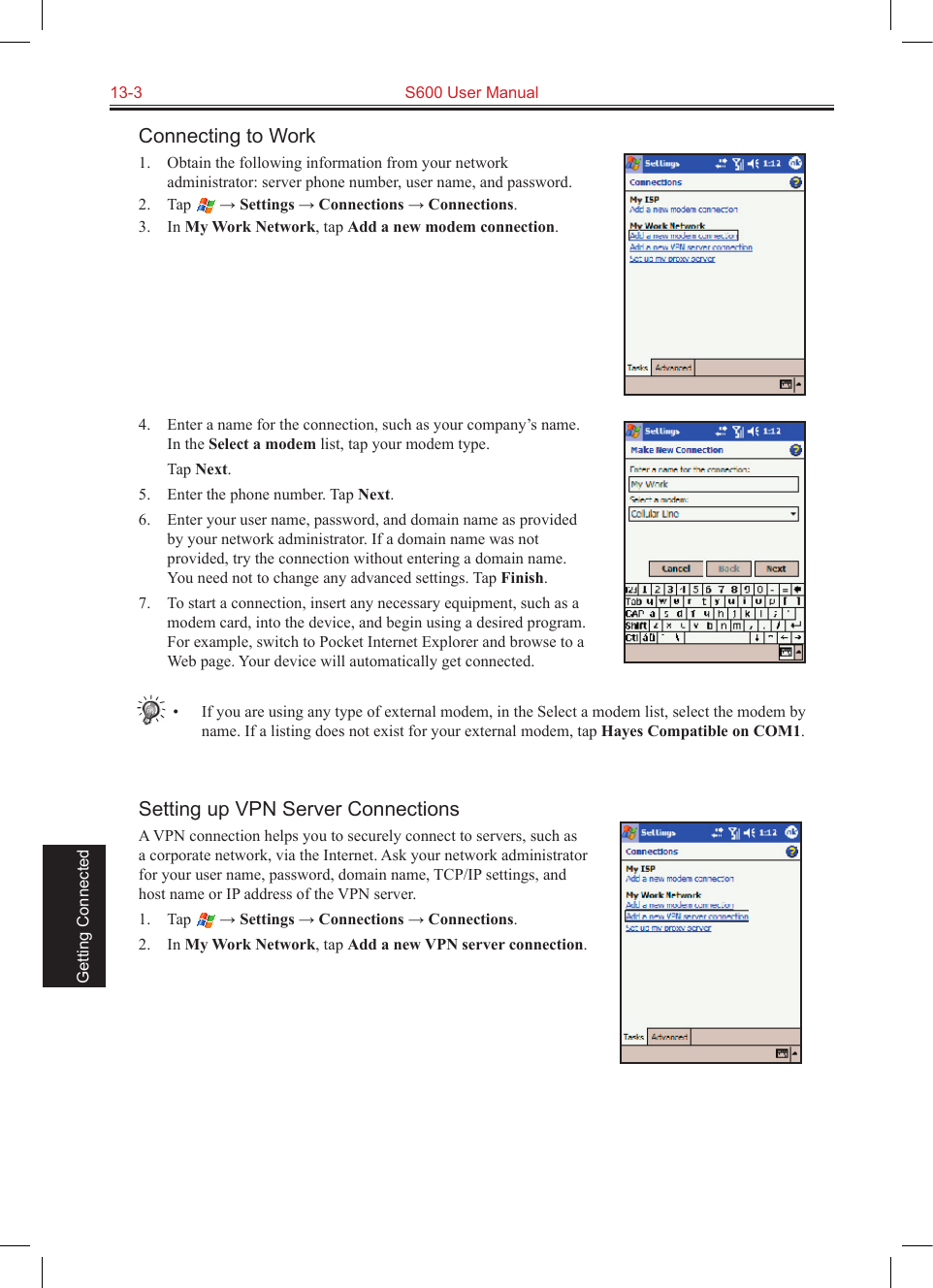 13-3  S600 User Manual Getting ConnectedConnecting to Work1.  Obtain the following information from your network administrator: server phone number, user name, and password.2.  Tap   → Settings → Connections → Connections.3.  In My Work Network, tap Add a new modem connection.4.  Enter a name for the connection, such as your company’s name. In the Select a modem list, tap your modem type.  Tap Next.5.  Enter the phone number. Tap Next.6.  Enter your user name, password, and domain name as provided by your network administrator. If a domain name was not provided, try the connection without entering a domain name. You need not to change any advanced settings. Tap Finish.7.  To start a connection, insert any necessary equipment, such as a modem card, into the device, and begin using a desired program. For example, switch to Pocket Internet Explorer and browse to a Web page. Your device will automatically get connected.•  If you are using any type of external modem, in the Select a modem list, select the modem by name. If a listing does not exist for your external modem, tap Hayes Compatible on COM1.Setting up VPN Server ConnectionsA VPN connection helps you to securely connect to servers, such as a corporate network, via the Internet. Ask your network administrator for your user name, password, domain name, TCP/IP settings, and host name or IP address of the VPN server.1.  Tap   → Settings → Connections → Connections.2.  In My Work Network, tap Add a new VPN server connection.