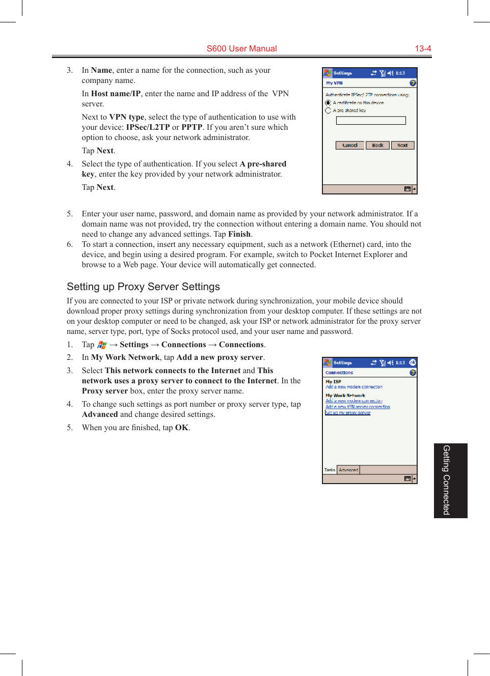   S600 User Manual  13-4Getting Connected3.  In Name, enter a name for the connection, such as your company name.  In Host name/IP, enter the name and IP address of the  VPN server.  Next to VPN type, select the type of authentication to use with your device: IPSec/L2TP or PPTP. If you aren’t sure which option to choose, ask your network administrator.  Tap Next.4.  Select the type of authentication. If you select A pre-shared key, enter the key provided by your network administrator.  Tap Next.5.  Enter your user name, password, and domain name as provided by your network administrator. If a domain name was not provided, try the connection without entering a domain name. You should not need to change any advanced settings. Tap Finish.6.  To start a connection, insert any necessary equipment, such as a network (Ethernet) card, into the device, and begin using a desired program. For example, switch to Pocket Internet Explorer and browse to a Web page. Your device will automatically get connected.Setting up Proxy Server SettingsIf you are connected to your ISP or private network during synchronization, your mobile device should download proper proxy settings during synchronization from your desktop computer. If these settings are not on your desktop computer or need to be changed, ask your ISP or network administrator for the proxy server name, server type, port, type of Socks protocol used, and your user name and password.1.  Tap   → Settings → Connections → Connections.2.  In My Work Network, tap Add a new proxy server.3.  Select This network connects to the Internet and This network uses a proxy server to connect to the Internet. In the Proxy server box, enter the proxy server name.4.  To change such settings as port number or proxy server type, tap Advanced and change desired settings. 5.  When you are ﬁnished, tap OK.