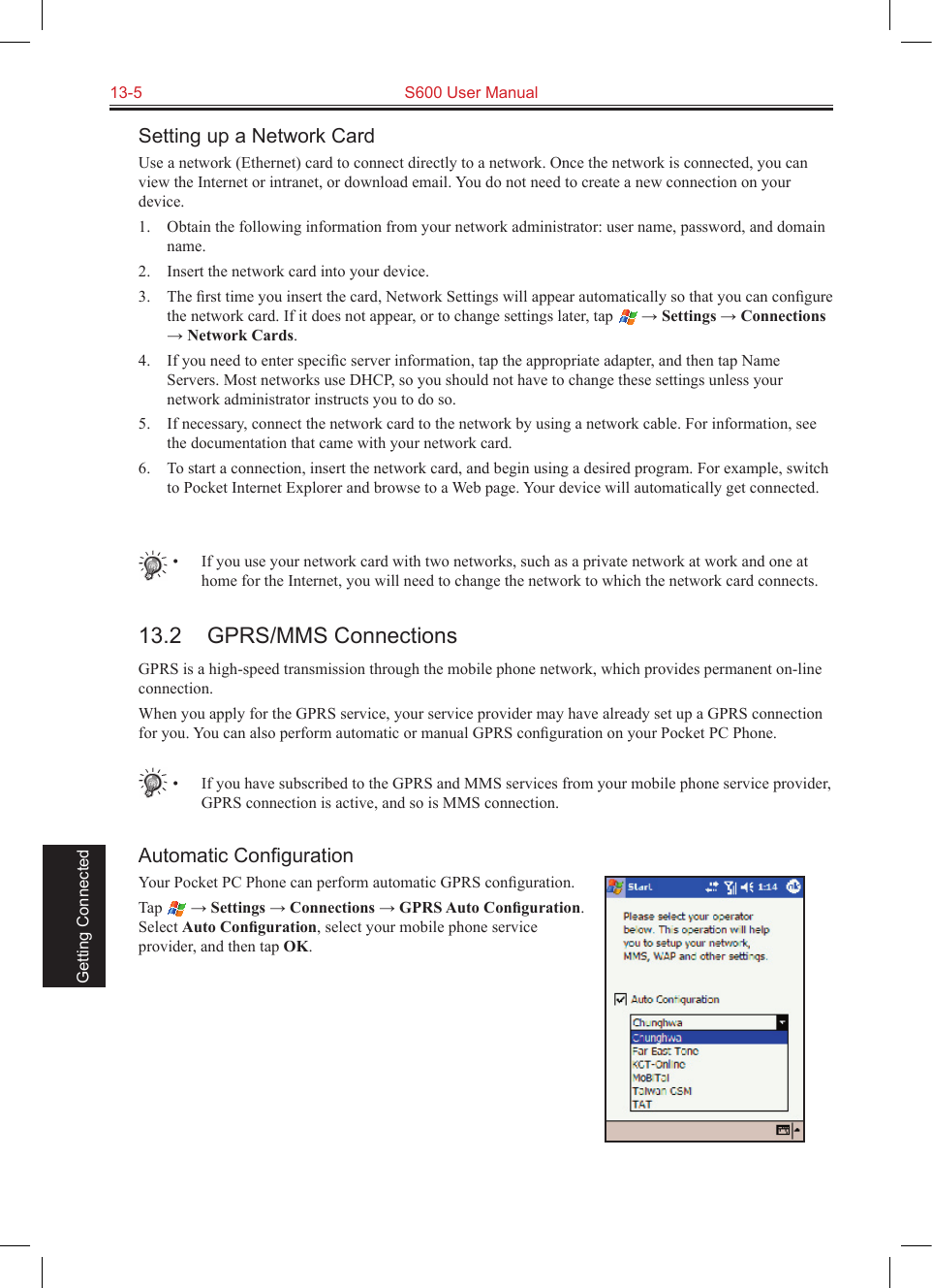 13-5  S600 User Manual Getting ConnectedSetting up a Network CardUse a network (Ethernet) card to connect directly to a network. Once the network is connected, you can view the Internet or intranet, or download email. You do not need to create a new connection on your device.1.  Obtain the following information from your network administrator: user name, password, and domain name.2.  Insert the network card into your device.3.  The ﬁrst time you insert the card, Network Settings will appear automatically so that you can conﬁgure the network card. If it does not appear, or to change settings later, tap   → Settings → Connections → Network Cards.4.  If you need to enter speciﬁc server information, tap the appropriate adapter, and then tap Name Servers. Most networks use DHCP, so you should not have to change these settings unless your network administrator instructs you to do so.5.  If necessary, connect the network card to the network by using a network cable. For information, see the documentation that came with your network card.6.  To start a connection, insert the network card, and begin using a desired program. For example, switch to Pocket Internet Explorer and browse to a Web page. Your device will automatically get connected.•  If you use your network card with two networks, such as a private network at work and one at home for the Internet, you will need to change the network to which the network card connects.13.2  GPRS/MMS ConnectionsGPRS is a high-speed transmission through the mobile phone network, which provides permanent on-line connection.When you apply for the GPRS service, your service provider may have already set up a GPRS connection for you. You can also perform automatic or manual GPRS conﬁguration on your Pocket PC Phone.•  If you have subscribed to the GPRS and MMS services from your mobile phone service provider, GPRS connection is active, and so is MMS connection.Automatic ConﬁgurationYour Pocket PC Phone can perform automatic GPRS conﬁguration.Tap   → Settings → Connections → GPRS Auto Conﬁguration. Select Auto Conﬁguration, select your mobile phone service provider, and then tap OK.