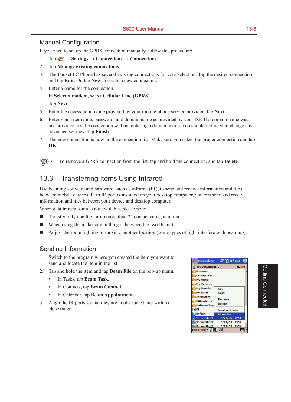   S600 User Manual  13-6Getting ConnectedManual ConﬁgurationIf you need to set up the GPRS connection manually, follow this procedure:1.  Tap   → Settings → Connections → Connections.2.  Tap Manage existing connections.3.  The Pocket PC Phone has several existing connections for your selection. Tap the desired connection and tap Edit. Or, tap New to create a new connection.4.  Enter a name for the connection.  In Select a modem, select Cellular Line (GPRS).  Tap Next.5.  Enter the access point name provided by your mobile phone service provider. Tap Next.6.  Enter your user name, password, and domain name as provided by your ISP. If a domain name was not provided, try the connection without entering a domain name. You should not need to change any advanced settings. Tap Finish.7.  The new connection is now on the connection list. Make sure you select the proper connection and tap OK.•  To remove a GPRS connection from the list, tap and hold the connection, and tap Delete.13.3  Transferring Items Using InfraredUse beaming software and hardware, such as infrared (IR), to send and receive information and ﬁles between mobile devices. If an IR port is installed on your desktop computer, you can send and receive information and ﬁles between your device and desktop computer.When data transmission is not available, please note:  Transfer only one ﬁle, or no more than 25 contact cards, at a time.  When using IR, make sure nothing is between the two IR ports.  Adjust the room lighting or move to another location (some types of light interfere with beaming). Sending Information1.  Switch to the program where you created the item you want to send and locate the item in the list.2.  Tap and hold the item and tap Beam File on the pop-up menu.•  In Tasks, tap Beam Task.•  In Contacts, tap Beam Contact.•  In Calendar, tap Beam Appointment.3.  Align the IR ports so that they are unobstructed and within a close range.