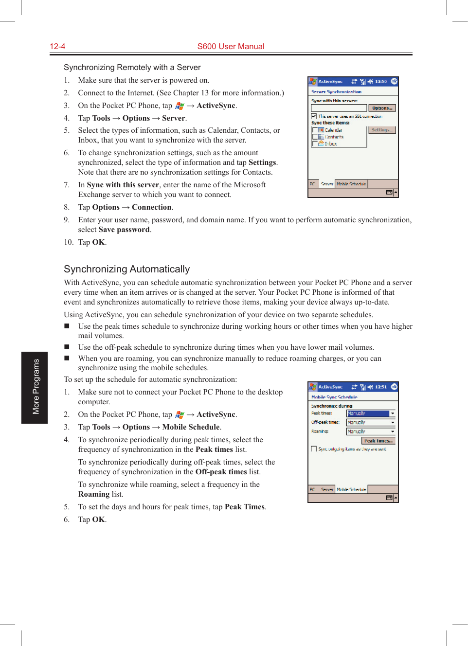 12-4  S600 User ManualMore ProgramsSynchronizing Remotely with a Server1.  Make sure that the server is powered on.2.  Connect to the Internet. (See Chapter 13 for more information.)3.  On the Pocket PC Phone, tap   → ActiveSync.4.  Tap Tools → Options → Server.5.  Select the types of information, such as Calendar, Contacts, or Inbox, that you want to synchronize with the server.6.  To change synchronization settings, such as the amount synchronized, select the type of information and tap Settings. Note that there are no synchronization settings for Contacts.7.  In Sync with this server, enter the name of the Microsoft Exchange server to which you want to connect.8.  Tap Options → Connection.9.  Enter your user name, password, and domain name. If you want to perform automatic synchronization, select Save password.10.  Tap OK.Synchronizing AutomaticallyWith ActiveSync, you can schedule automatic synchronization between your Pocket PC Phone and a server every time when an item arrives or is changed at the server. Your Pocket PC Phone is informed of that event and synchronizes automatically to retrieve those items, making your device always up-to-date.Using ActiveSync, you can schedule synchronization of your device on two separate schedules.  Use the peak times schedule to synchronize during working hours or other times when you have higher mail volumes.  Use the off-peak schedule to synchronize during times when you have lower mail volumes.  When you are roaming, you can synchronize manually to reduce roaming charges, or you can synchronize using the mobile schedules.To set up the schedule for automatic synchronization:1.  Make sure not to connect your Pocket PC Phone to the desktop computer.2.  On the Pocket PC Phone, tap   → ActiveSync.3.  Tap Tools → Options → Mobile Schedule.4.  To synchronize periodically during peak times, select the frequency of synchronization in the Peak times list.  To synchronize periodically during off-peak times, select the frequency of synchronization in the Off-peak times list.  To synchronize while roaming, select a frequency in the Roaming list.5.  To set the days and hours for peak times, tap Peak Times.6.  Tap OK.