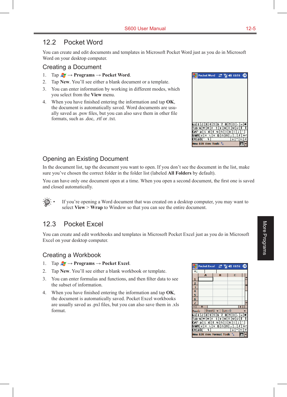   S600 User Manual  12-5More Programs12.2  Pocket WordYou can create and edit documents and templates in Microsoft Pocket Word just as you do in Microsoft Word on your desktop computer. Creating a Document1.  Tap   → Programs → Pocket Word.2.  Tap New. You’ll see either a blank document or a template.3.  You can enter information by working in different modes, which you select from the View menu. 4.  When you have ﬁnished entering the information and tap OK, the document is automatically saved. Word documents are usu-ally saved as .psw ﬁles, but you can also save them in other ﬁle formats, such as .doc, .rtf or .txt.Opening an Existing DocumentIn the document list, tap the document you want to open. If you don’t see the document in the list, make sure you’ve chosen the correct folder in the folder list (labeled All Folders by default).You can have only one document open at a time. When you open a second document, the ﬁrst one is saved and closed automatically.   •  If you’re opening a Word document that was created on a desktop computer, you may want to select View &gt; Wrap to Window so that you can see the entire document.12.3  Pocket ExcelYou can create and edit workbooks and templates in Microsoft Pocket Excel just as you do in Microsoft Excel on your desktop computer.Creating a Workbook1.  Tap   → Programs → Pocket Excel.2.  Tap New. You’ll see either a blank workbook or template.3.  You can enter formulas and functions, and then ﬁlter data to see the subset of information. 4.  When you have ﬁnished entering the information and tap OK, the document is automatically saved. Pocket Excel workbooks are usually saved as .pxl ﬁles, but you can also save them in .xls format.