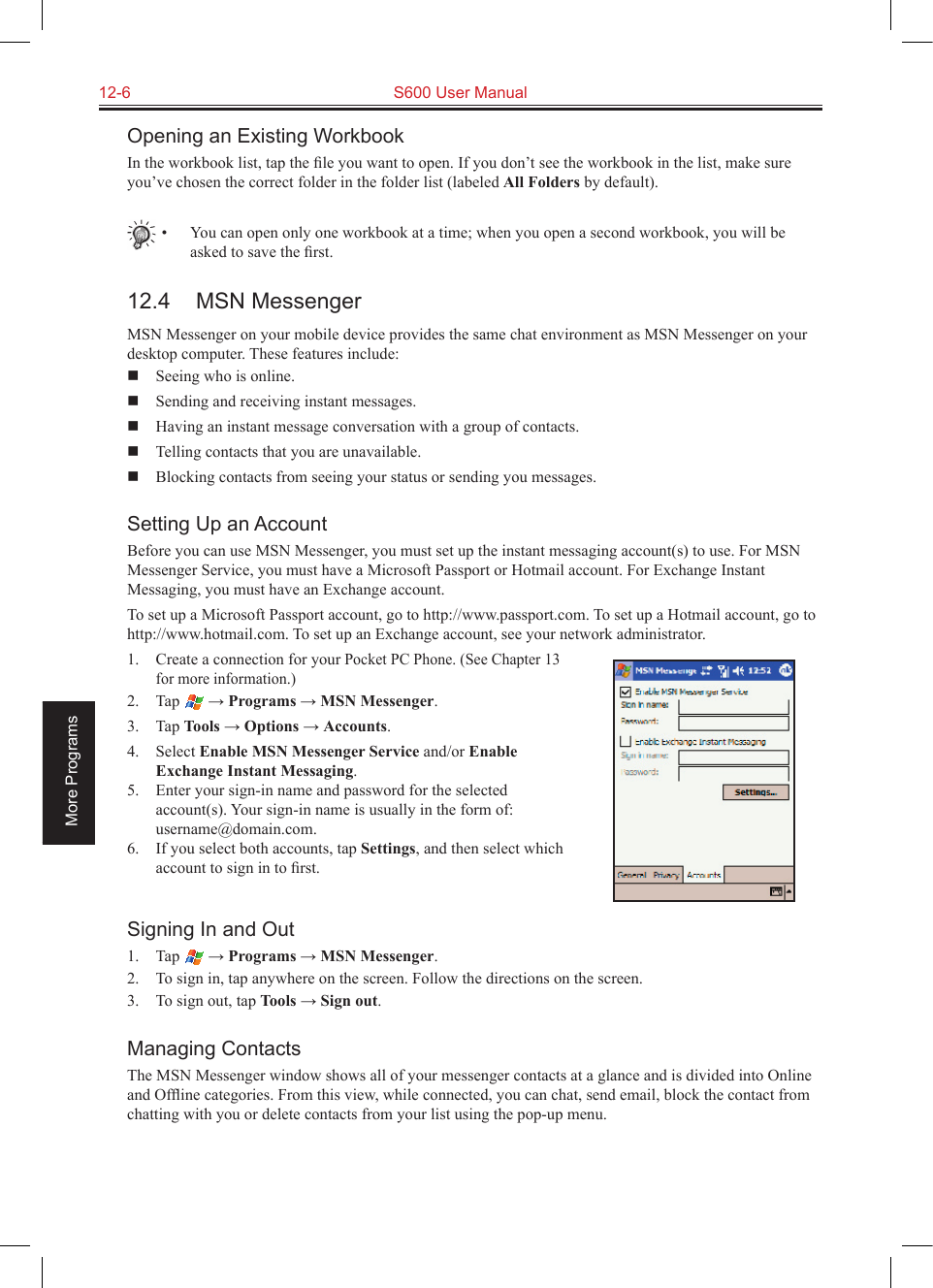 12-6  S600 User ManualMore ProgramsOpening an Existing WorkbookIn the workbook list, tap the ﬁle you want to open. If you don’t see the workbook in the list, make sure you’ve chosen the correct folder in the folder list (labeled All Folders by default).•  You can open only one workbook at a time; when you open a second workbook, you will be asked to save the ﬁrst.12.4  MSN MessengerMSN Messenger on your mobile device provides the same chat environment as MSN Messenger on your desktop computer. These features include:  Seeing who is online.  Sending and receiving instant messages.  Having an instant message conversation with a group of contacts.  Telling contacts that you are unavailable.  Blocking contacts from seeing your status or sending you messages.Setting Up an AccountBefore you can use MSN Messenger, you must set up the instant messaging account(s) to use. For MSN Messenger Service, you must have a Microsoft Passport or Hotmail account. For Exchange Instant Messaging, you must have an Exchange account. To set up a Microsoft Passport account, go to http://www.passport.com. To set up a Hotmail account, go to http://www.hotmail.com. To set up an Exchange account, see your network administrator.1.  Create a connection for your Pocket PC Phone. (See Chapter 13 for more information.)2.  Tap   → Programs → MSN Messenger.3.  Tap Tools → Options → Accounts.4.  Select Enable MSN Messenger Service and/or Enable Exchange Instant Messaging.5.  Enter your sign-in name and password for the selected account(s). Your sign-in name is usually in the form of: username@domain.com.6.  If you select both accounts, tap Settings, and then select which account to sign in to ﬁrst.Signing In and Out1.  Tap   → Programs → MSN Messenger.2.  To sign in, tap anywhere on the screen. Follow the directions on the screen.3.  To sign out, tap Tools → Sign out. Managing ContactsThe MSN Messenger window shows all of your messenger contacts at a glance and is divided into Online and Ofﬂine categories. From this view, while connected, you can chat, send email, block the contact from chatting with you or delete contacts from your list using the pop-up menu.