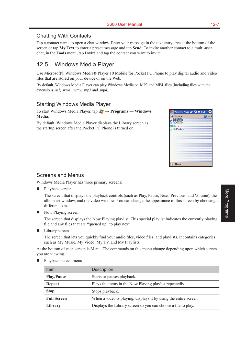   S600 User Manual  12-7More ProgramsChatting With ContactsTap a contact name to open a chat window. Enter your message in the text entry area at the bottom of the screen or tap My Text to enter a preset message and tap Send. To invite another contact to a multi-user chat, in the Tools menu, tap Invite and tap the contact you want to invite.12.5  Windows Media PlayerUse Microsoft® Windows Media® Player 10 Mobile for Pocket PC Phone to play digital audio and video ﬁles that are stored on your device or on the Web.By default, Windows Media Player can play Windows Media or  MP3 and MP4  ﬁles (including ﬁles with the extensions .asf, .wma, .wmv, .mp3 and .mp4).Starting Windows Media PlayerTo start Windows Media Player, tap   → Programs → Windows  Media.By default, Windows Media Player displays the Library screen as the startup screen after the Pocket PC Phone is turned on.Screens and MenusWindows Media Player has three primary screens:  Playback screen  The screen that displays the playback controls (such as Play, Pause, Next, Previous, and Volume), the album art window, and the video window. You can change the appearance of this screen by choosing a different skin.  Now Playing screen  The screen that displays the Now Playing playlist. This special playlist indicates the currently playing ﬁle and any ﬁles that are “queued up” to play next.  Library screen  The screen that lets you quickly ﬁnd your audio ﬁles, video ﬁles, and playlists. It contains categories such as My Music, My Video, My TV, and My Playlists.At the bottom of each screen is Menu. The commands on this menu change depending upon which screen you are viewing.  Playback screen menuItem DescriptionPlay/Pause Starts or pauses playback.Repeat Plays the items in the Now Playing playlist repeatedly.Stop Stops playback.Full Screen When a video is playing, displays it by using the entire screen.Library Displays the Library screen so you can choose a ﬁle to play.