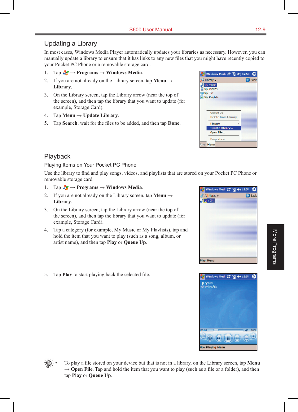   S600 User Manual  12-9More ProgramsUpdating a LibraryIn most cases, Windows Media Player automatically updates your libraries as necessary. However, you can manually update a library to ensure that it has links to any new ﬁles that you might have recently copied to your Pocket PC Phone or a removable storage card.1.  Tap   → Programs → Windows Media.2.  If you are not already on the Library screen, tap Menu → Library.3.  On the Library screen, tap the Library arrow (near the top of the screen), and then tap the library that you want to update (for example, Storage Card).4.  Tap Menu → Update Library.5.  Tap Search, wait for the ﬁles to be added, and then tap Done.PlaybackPlaying Items on Your Pocket PC PhoneUse the library to ﬁnd and play songs, videos, and playlists that are stored on your Pocket PC Phone or removable storage card.1.  Tap   → Programs → Windows Media.2.  If you are not already on the Library screen, tap Menu → Library.3.  On the Library screen, tap the Library arrow (near the top of the screen), and then tap the library that you want to update (for example, Storage Card).4.  Tap a category (for example, My Music or My Playlists), tap and hold the item that you want to play (such as a song, album, or artist name), and then tap Play or Queue Up.5.  Tap Play to start playing back the selected ﬁle.•  To play a ﬁle stored on your device but that is not in a library, on the Library screen, tap Menu → Open File. Tap and hold the item that you want to play (such as a ﬁle or a folder), and then tap Play or Queue Up.