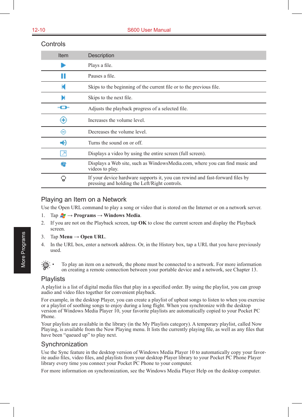 12-10  S600 User ManualMore ProgramsControlsItem DescriptionPlays a ﬁle.Pauses a ﬁle.Skips to the beginning of the current ﬁle or to the previous ﬁle.Skips to the next ﬁle.Adjusts the playback progress of a selected ﬁle.Increases the volume level.Decreases the volume level.Turns the sound on or off.Displays a video by using the entire screen (full screen).Displays a Web site, such as WindowsMedia.com, where you can ﬁnd music and videos to play.If your device hardware supports it, you can rewind and fast-forward ﬁles by pressing and holding the Left/Right controls.Playing an Item on a NetworkUse the Open URL command to play a song or video that is stored on the Internet or on a network server.1.  Tap   → Programs → Windows Media.2.  If you are not on the Playback screen, tap OK to close the current screen and display the Playback screen.3.  Tap Menu → Open URL.4.  In the URL box, enter a network address. Or, in the History box, tap a URL that you have previously used.•  To play an item on a network, the phone must be connected to a network. For more information on creating a remote connection between your portable device and a network, see Chapter 13.PlaylistsA playlist is a list of digital media ﬁles that play in a speciﬁed order. By using the playlist, you can group audio and video ﬁles together for convenient playback.For example, in the desktop Player, you can create a playlist of upbeat songs to listen to when you exercise or a playlist of soothing songs to enjoy during a long ﬂight. When you synchronize with the desktop version of Windows Media Player 10, your favorite playlists are automatically copied to your Pocket PC Phone.Your playlists are available in the library (in the My Playlists category). A temporary playlist, called Now Playing, is available from the Now Playing menu. It lists the currently playing ﬁle, as well as any ﬁles that have been “queued up” to play next.SynchronizationUse the Sync feature in the desktop version of Windows Media Player 10 to automatically copy your favor-ite audio ﬁles, video ﬁles, and playlists from your desktop Player library to your Pocket PC Phone Player library every time you connect your Pocket PC Phone to your computer.For more information on synchronization, see the Windows Media Player Help on the desktop computer.