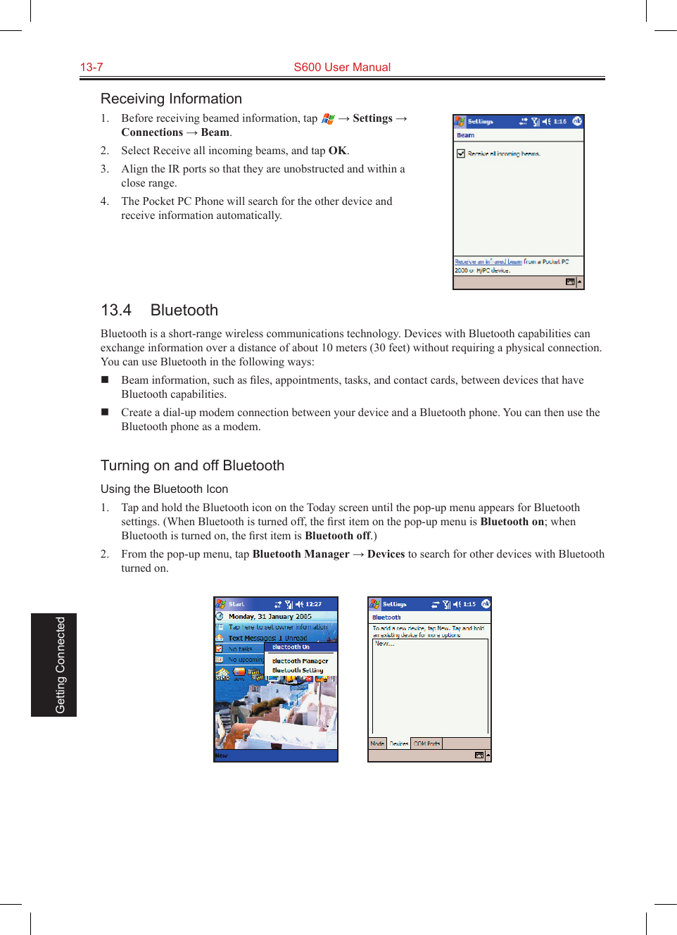 13-7  S600 User Manual Getting ConnectedReceiving Information1.  Before receiving beamed information, tap   → Settings → Connections → Beam.2.  Select Receive all incoming beams, and tap OK.3.  Align the IR ports so that they are unobstructed and within a close range.4.  The Pocket PC Phone will search for the other device and receive information automatically.13.4  BluetoothBluetooth is a short-range wireless communications technology. Devices with Bluetooth capabilities can exchange information over a distance of about 10 meters (30 feet) without requiring a physical connection. You can use Bluetooth in the following ways:  Beam information, such as ﬁles, appointments, tasks, and contact cards, between devices that have Bluetooth capabilities.  Create a dial-up modem connection between your device and a Bluetooth phone. You can then use the Bluetooth phone as a modem.Turning on and off BluetoothUsing the Bluetooth Icon1.  Tap and hold the Bluetooth icon on the Today screen until the pop-up menu appears for Bluetooth settings. (When Bluetooth is turned off, the ﬁrst item on the pop-up menu is Bluetooth on; when Bluetooth is turned on, the ﬁrst item is Bluetooth off.)2.  From the pop-up menu, tap Bluetooth Manager → Devices to search for other devices with Bluetooth turned on.          